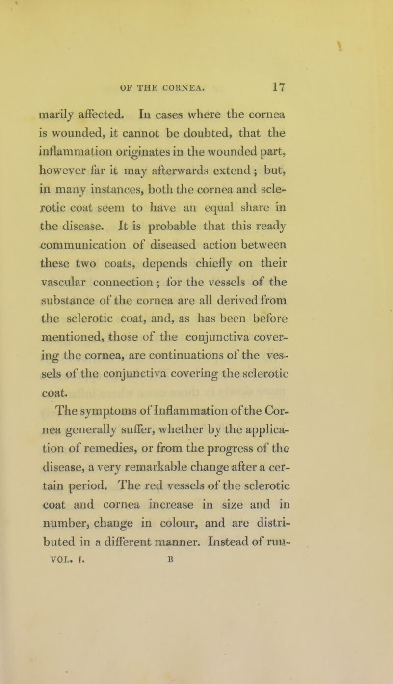 marilj affected. In cases where the cornea is wounded, it cannot be doubted, that the inflammation originates in the wounded part, however far it may afterwards extend; but, in many instances, both the cornea and scle¬ rotic coat seem to have an equal share in the disease. It is probable that this ready communication of diseased action between these two coats, depends chiefly on their vascular connection ; for the vessels of the substance of the cornea are all derived from the sclerotic coat, and, as has been before mentioned, those of the conjunctiva cover¬ ing the cornea, are continuations of the ves¬ sels of the conjunctiva covering the sclerotic coat. The symptoms of Inflammation of the Cor¬ nea generally suffer, whether by the applica¬ tion of remedies, or from the progress of the disease, a very remarkable cliange after a cer¬ tain period. The red vessels of the sclerotic coat and cornea increase in size and in number, change in colour, and are distri¬ buted in a different manner. Instead of ruu- VOL. r. B