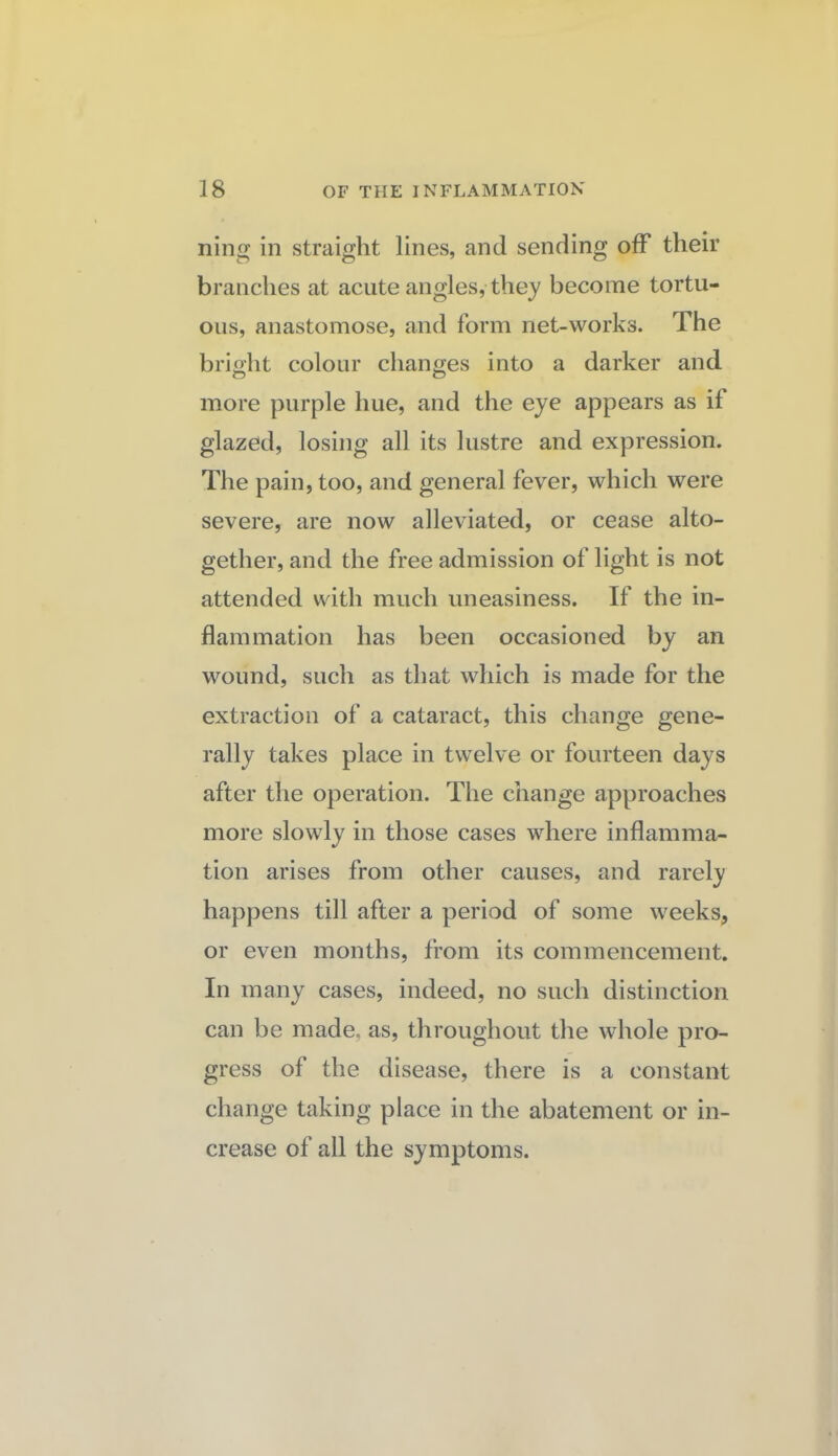 ning in straight lines, and sending off their branches at acute angles, they become tortu¬ ous, anastomose, and form net-works. The bright colour changes into a darker and more purple hue, and the eye appears as if glazed, losing all its lustre and expression. The pain, too, and general fever, which were severe, are now alleviated, or cease alto¬ gether, and the free admission of light is not attended with much uneasiness. If the in¬ flammation has been occasioned by an wound, such as that which is made for the extraction of a cataract, this change gene¬ rally takes place in twelve or fourteen days after the operation. The change approaches more slowly in those cases where inflamma¬ tion arises from other causes, and rarely happens till after a period of some weeks, or even months, from its commencement. In many cases, indeed, no such distinction can be made, as, throughout the whole pro¬ gress of the disease, there is a constant change taking place in the abatement or in¬ crease of all the symptoms.