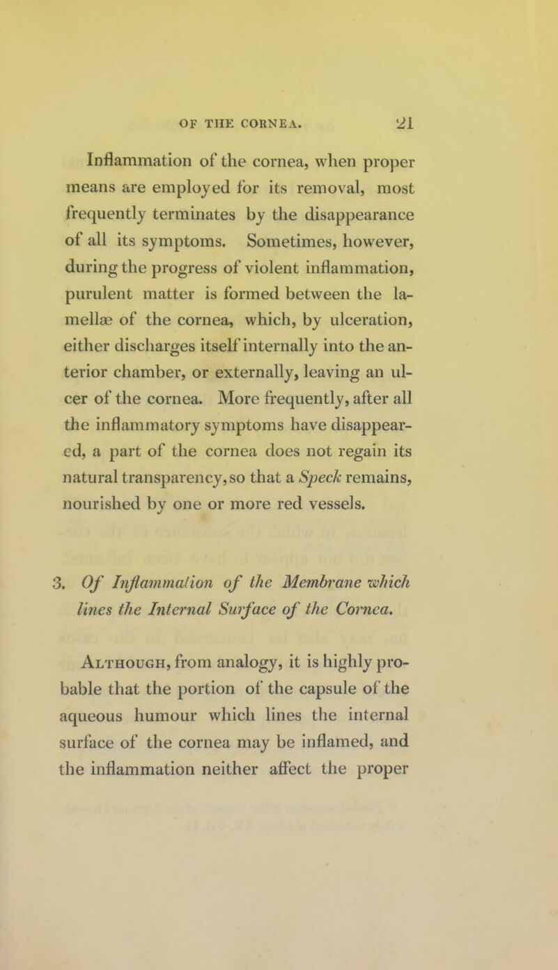 Inflammation of the cornea, when proper means are employed for its removal, most frequently terminates by the disappearance of all its symptoms. Sometimes, however, during the progress of violent inflammation, purulent matter is formed between the la¬ mellae of the cornea, which, by ulceration, either discharges itself internally into the an¬ terior chamber, or externally, leaving an ul¬ cer of the cornea. More frequently, after all the inflammatory symptoms have disappear¬ ed, a part of the cornea does not regain its natural transparency, so that a Speck remains, nourished by one or more red vessels. 3. Of Inflammalion of the Membrane which lines the Internal Surface of the Cornea, Although, from analogy, it is highly pro¬ bable that the portion of the capsule of the aqueous humour which lines the internal surface of the cornea may be inflamed, and the inflammation neither affect the proper