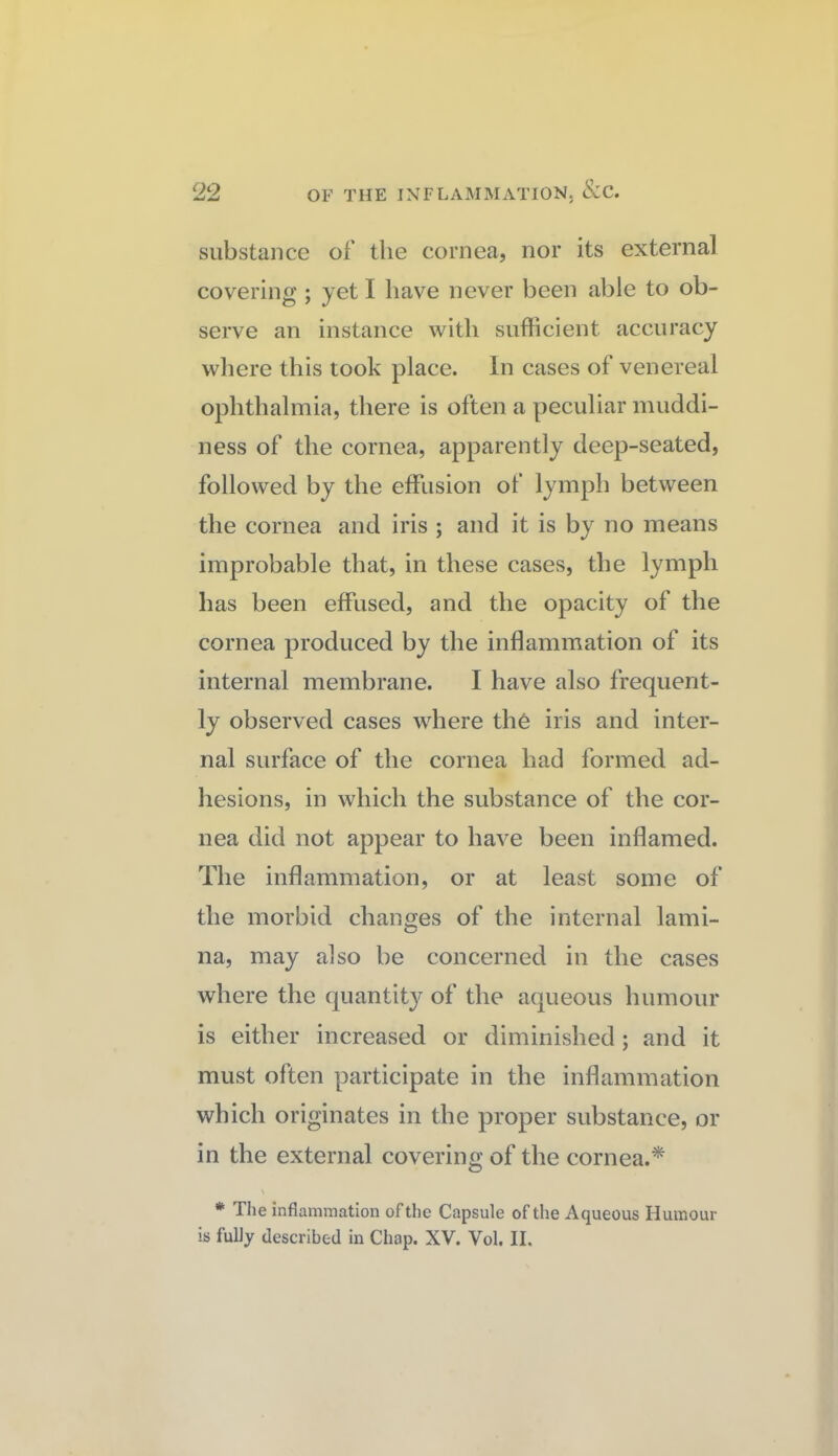 substance of the cornea, nor its external covering ; yet I have never been able to ob¬ serve an instance with sufficient accuracy wliere this took place. In cases of venereal ophthalmia, there is often a peculiar muddi¬ ness of the cornea, apparently deep-seated, followed by the effusion of lymph between the cornea and iris ; and it is by no means improbable that, in these cases, the lymph has been effused, and the opacity of the cornea produced by the inflammation of its internal membrane. I have also frequent¬ ly observed cases where th6 iris and inter¬ nal surface of the cornea had formed ad¬ hesions, in which the substance of the cor¬ nea did not appear to have been inflamed. The inflammation, or at least some of the morbid changes of the internal lami¬ na, may also be concerned in the cases where the quantity of the aqueous humour is either increased or diminished ; and it must often participate in the inflammation which originates in the proper substance, or in the external covering of the cornea.* \ * Tlie inflammation of the Capsule of the Aqueous Humour is fully described in Chap. XV. Vol. II.