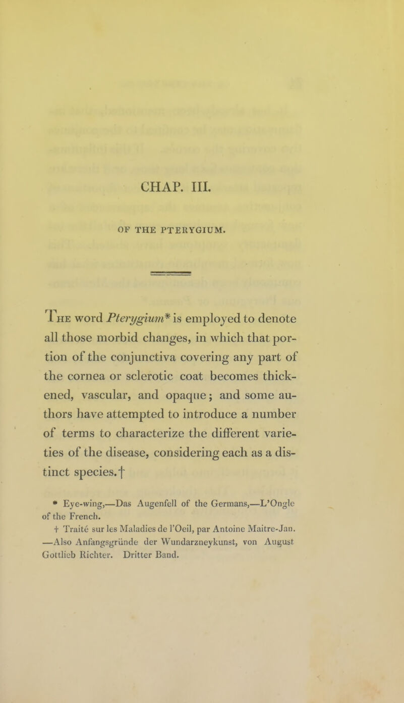 OF THE PTERYGIUM. 1 HE word Pterygium* is employed to denote all those morbid changes, in which that por¬ tion of the conjunctiva covering any part of the cornea or sclerotic coat becomes thick¬ ened, vascular, and opaque; and some au¬ thors have attempted to introduce a number of terms to characterize the different varie¬ ties of the disease, considering each as a dis¬ tinct species, f * Eye-wing,—Das Augenfell of the Germans,—L’Onglc of the French. + Traite sur les Maladies de I’Oeil, par Antoine Maitre-Jan. —Also Anflingsgriinde der Wundarzneykunst, von August Gottlieb Richter. Dritter Band.