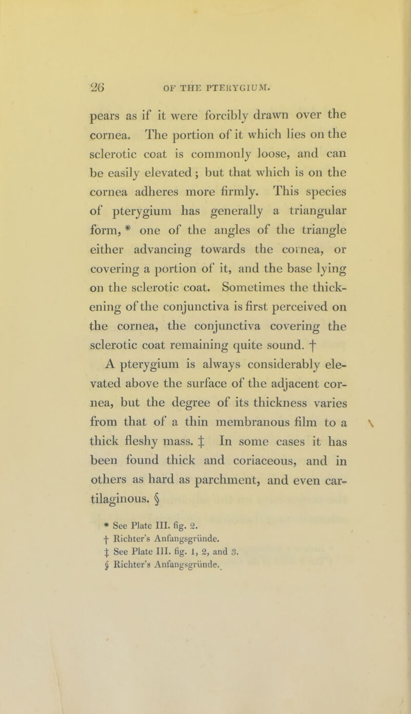 pears as if it were forcibly drawn over the cornea. The portion of it which lies on the sclerotic coat is commonly loose, and can be easily elevated; but that which is on the cornea adheres more firmly. This species of pterygium has generally a triangular form, * one of the angles of the triangle either advancing towards the cornea, or covering a portion of it, and the base lying on the sclerotic coat. Sometimes the thick¬ ening of the conjunctiva is first perceived on the cornea, the conjunctiva covering the sclerotic coat remaining quite sound, f A pterygium is always considerably ele¬ vated above the surface of the adjacent cor¬ nea, but the degree of its thickness varies from that of a thin membranous film to a thick fleshy mass. J In some cases it has been found thick and coriaceous, and in others as hard as parchment, and even car¬ tilaginous. § * See Plate III. fig. 2. f Richter’s Anfangsgrunde. t See Plate III. fig. 1, 2, and 3. § Richter’s Anfangsgrunde._