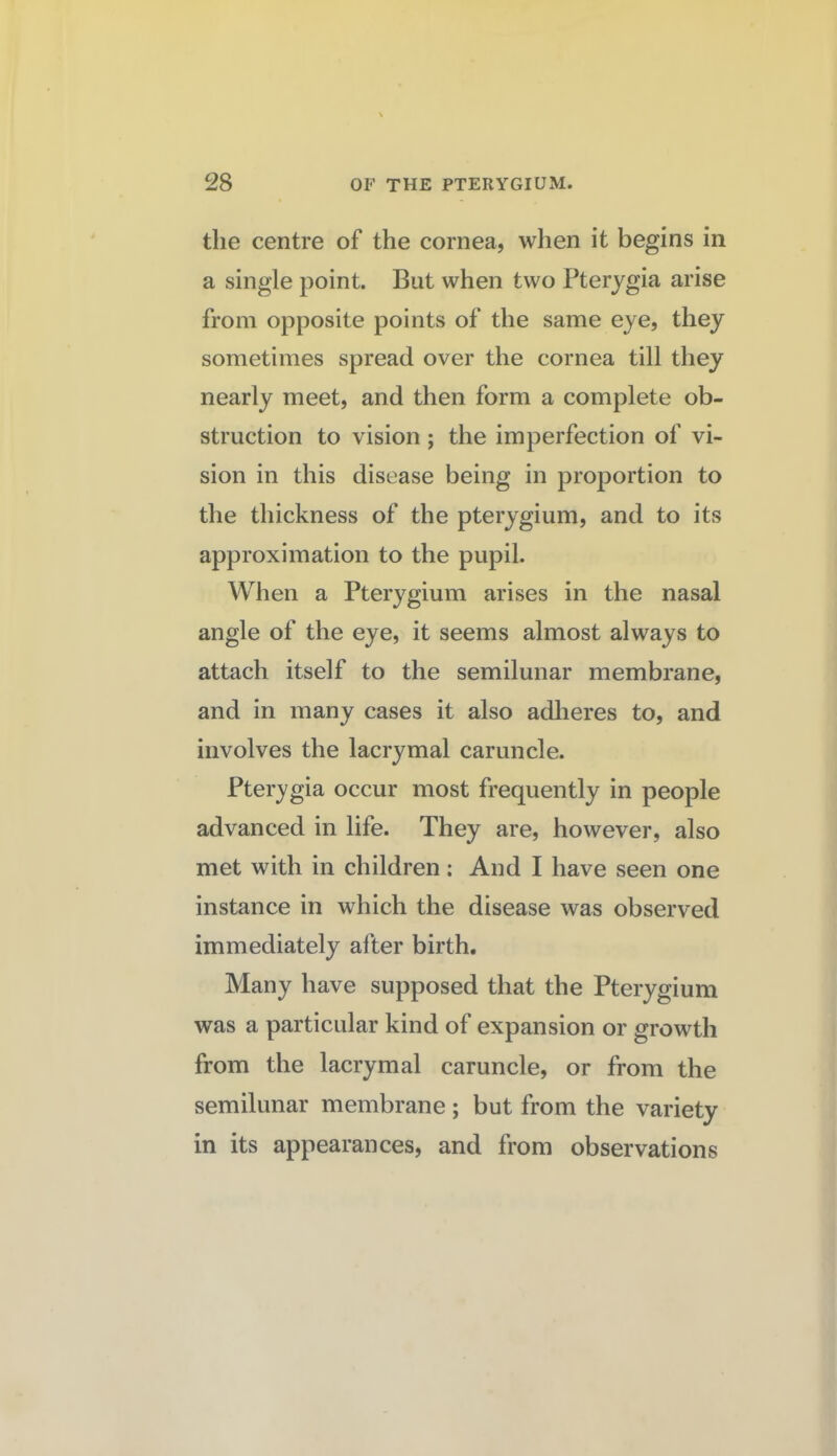 the centre of the cornea, when it begins in a single point. But when two Pterygia arise from opposite points of the same eye, they sometimes spread over the cornea till they nearly meet, and then form a complete ob¬ struction to vision ; the imperfection of vi¬ sion in this disease being in proportion to the thickness of the pterygium, and to its approximation to the pupil. When a Pterygium arises in the nasal angle of the eye, it seems almost always to attach itself to the semilunar membrane, and in many cases it also adlieres to, and involves the lacrymal caruncle. Pterygia occur most frequently in people advanced in life. They are, however, also met with in children: And I have seen one instance in which the disease was observed immediately after birth. Many have supposed that the Pterygium was a particular kind of expansion or growth from the lacrymal caruncle, or from the semilunar membrane ; but from the variety in its appearances, and from observations
