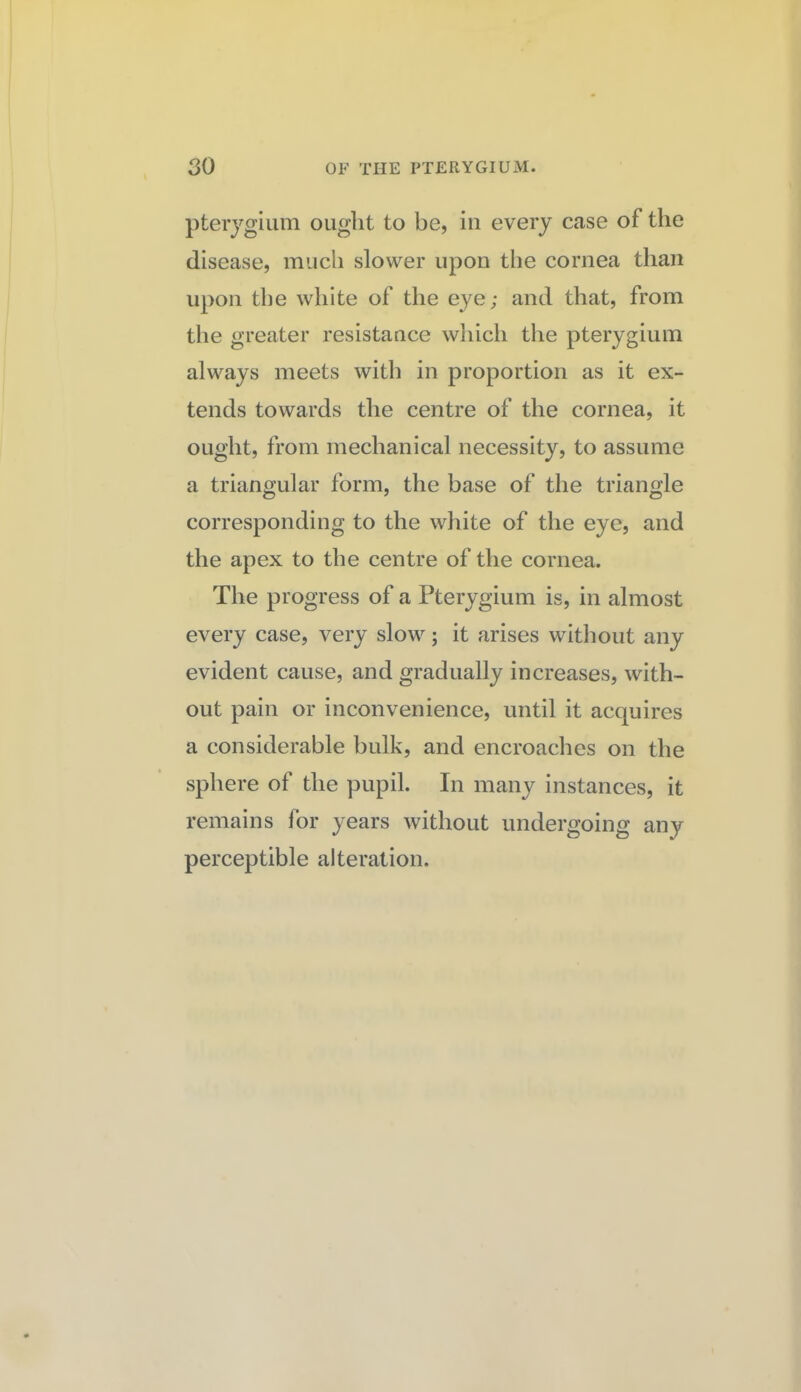 pterygium ought to be, in every case of the disease, much slower upon the cornea than upon the white of the eye; and that, from the greater resistance which the pterygium always meets with in proportion as it ex¬ tends towards the centre of the cornea, it ought, from mechanical necessity, to assume a triangular form, the base of the triangle corresponding to the white of the eye, and the apex to the centre of the cornea. The progress of a Pterygium is, in almost every case, very slow; it arises without any evident cause, and gradually increases, with¬ out pain or inconvenience, until it acquires a considerable bulk, and encroaches on the sphere of the pupil. In many instances, it remains for years without undergoing any perceptible alteration.