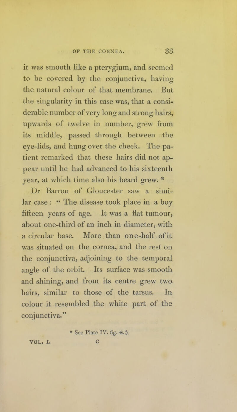 it was smooth like a pterygium, and seemed to be covered by the conjunctiva, having tlie natural colour of that membrane. But the singularity in this case was, that a consi¬ derable number of very long and strong hairs, upwards of twelve in number, grew from its middle, passed through between the eye-lids, and hung over the cheek. The pa¬ tient remarked that these hairs did not ap¬ pear until he had advanced to his sixteenth year, at which time also his beard grew. Dr Barron of Gloucester saw a simi¬ lar case: “ The disease took place in a boy fifteen years of age. It was a flat tumour, about one-third of an inch in diameter, with a circular base. More than one-half of it was situated on the cornea, and the rest on the conjunctiva, adjoining to the temporal anle of the orbit. Its surface was smooth O and shining, and from its centre grew two hairs, similar to those of the tarsus. In colour it resembled the white part of the conjunctiva.” * See Plate IV. fig. VOL. I. C