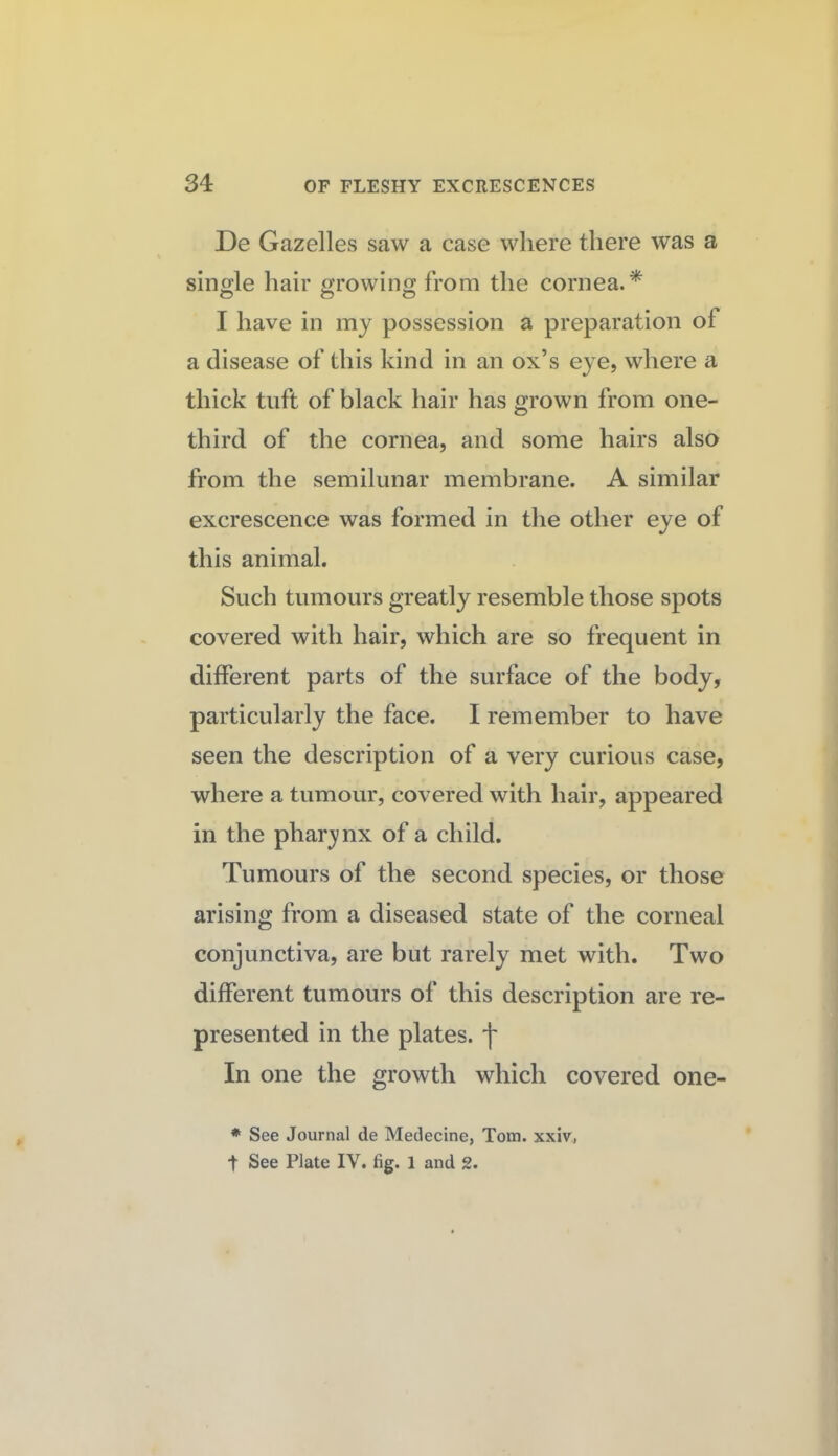 De Gazelles saw a case where there was a single hair growing from the cornea.* I have in my possession a preparation of a disease of this kind in an ox’s eye, where a thick tuft of black hair has grown from one- third of the cornea, and some hairs also from the semilunar membrane. A similar excrescence was formed in the other eye of this animal. Such tumours greatly resemble those spots covered with hair, which are so frequent in different parts of the surface of the body, particularly the face. I remember to have seen the description of a very curious case, where a tumour, covered with hair, appeared in the phar3/nx of a child. Tumours of the second species, or those arising from a diseased state of the corneal conjunctiva, are but rarely met with. Two different tumours of this description are re¬ presented in the plates, f In one the growth which covered one- * See Journal de Medecine, Tom. xxiv, t See Plate IV. fig. 1 and 2.