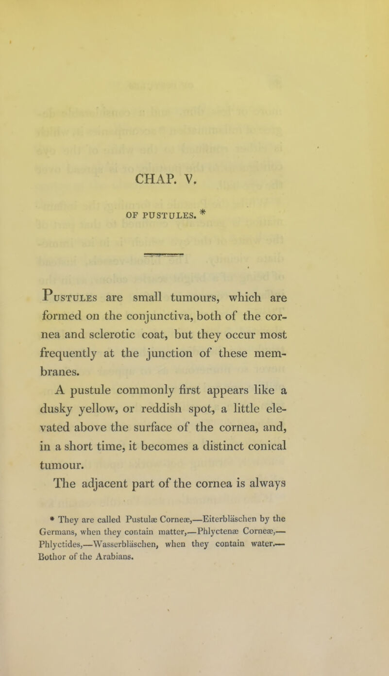 OF PUSTULES. * Pustules are small tumours, which are formed on the conjunctiva, both of the cor¬ nea and sclerotic coat, but they occur most frequently at the junction of these mem¬ branes. A pustule commonly first appears like a dusky yellow, or reddish spot, a little ele¬ vated above the surface of the cornea, and, in a short time, it becomes a distinct conical tumour. The adjacent part of the cornea is always * They are called Pustulae Corneae,—Eiterbl^chen by the Germans, when they contain matter,—Phlyctenae Corneae,— Phlyctides,—Wasserblaschen, when they contain water.— Bothor of the Arabians.
