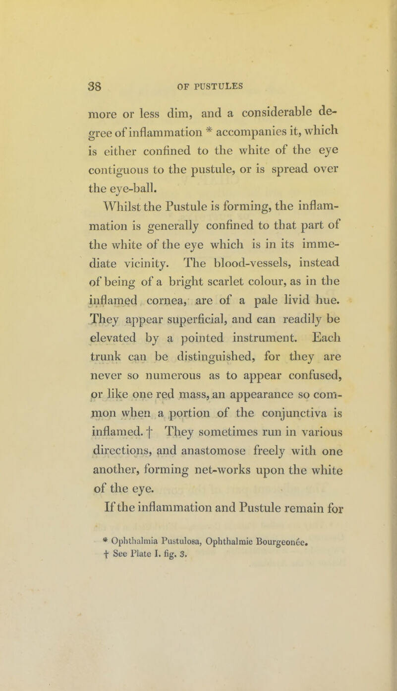 more or less dim, and a considerable de¬ gree of inflammation * accompanies it, which is either confined to the white of the eye contiguous to the pustule, or is spread over the eye-ball. Whilst the Pustule is forming, the inflam¬ mation is generally confined to that part of the white of the eye which is in its imme¬ diate vicinity. The blood-vessels, instead of being of a bright scarlet colour, as in the inflamed cornea, are of a pale livid hue. They appear superficial, and can readily be elevated by a pointed instrument. Each trunk can be distinguished, for they are never so numerous as to appear confused, or like one red .mass, an appearance so com- naon when a portion of the conjunctiva is inflamed, f They sometimes run in various directions, and anastomose freely with one another, forming net-works upon the white of the eye. If the inflammation and Pustule remain for ♦ Ophthalmia Pustulosa, Ophthalmic Bourgeonee. f See Plate I. fig. 3.