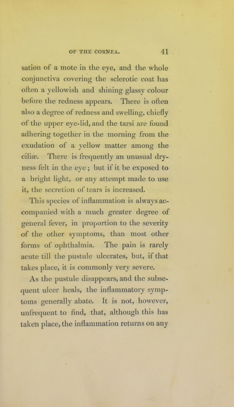 sation of a mote in the eye, and the whole conjunctiva covering the sclerotic coat has often a yellowish and shining glassy colour before the redness appears. There is often also a degree of redness and swelling, chiefly of the upper eye-lid, and the tarsi are found adhering together in the morning from the exudation of a yellow matter among the ciliae. There is frequently an unusual dry¬ ness felt in the eye; but if it be exposed to a bright light, or any attempt made to use it, the secretion of tears is increased. This species of inflammation is always ac¬ companied with a much greater degree of general fever, in proportion to the severity of the other symptoms, than most other forms of ophthalmia. The pain is rarely acute till the pustule ulcerates, but, if that takes place, it is commonly very severe. As the pustule disappears, and the subse¬ quent ulcer heals, the inflammatory symp¬ toms generally abate. It is not, however, unfrequent to find, that, although this has taken place, the inflammation returns on any