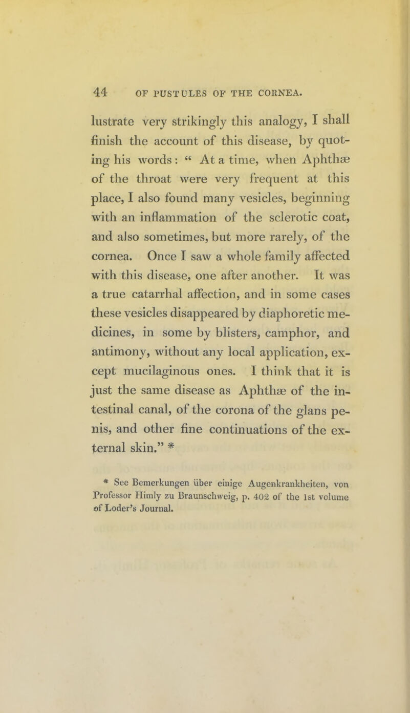 lustrate very strikingly this analogy, I shall finish the account of this disease, by quot¬ ing his words: “ At a time, when Aphthae of the throat were very frequent at this place, I also found many vesicles, beginning with an inflammation of the sclerotic coat, and also sometimes, but more rarely, of the cornea. Once I saw a whole family affected with this disease, one after another. It was a true catarrhal affection, and in some cases these vesicles disappeared by diaphoretic me¬ dicines, in some by blisters, camphor, and antimony, without any local application, ex¬ cept mucilaginous ones. I think that it is just the same disease as Aphthae of the in¬ testinal canal, of the corona of the glans pe¬ nis, and other fine continuations of the ex¬ ternal skin.” ^ * See Bemerkungen uber einige Augenkrankheiten, von Professor Himly zu Braunschweig, p. 402 of the 1st volume of Loder’s Journal.