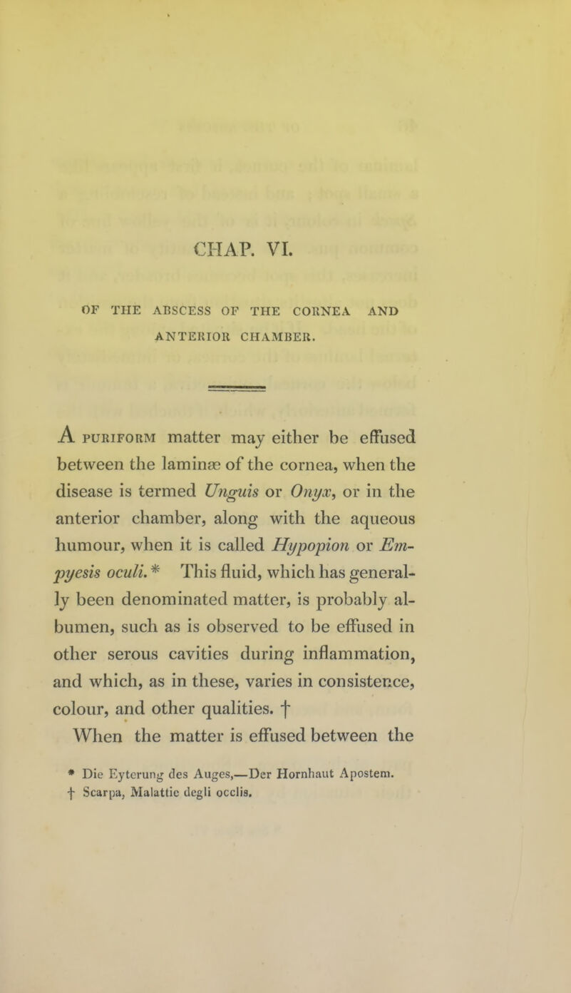 OF THE ABSCESS OF THE CORNEA AND ANTERIOR CHAMBER. A puRiFORM matter may either be effused between the lamina? of the cornea, when the disease is termed Unguis or Onyx, or in the anterior chamber, along with the aqueous humour, when it is called Hypopion or Em- pyesis oculi. * This fluid, which has general¬ ly been denominated matter, is probably al¬ bumen, such as is observed to be effused in other serous cavities during inflammation, and which, as in these, varies in consistence, colour, and other qualities, f When the matter is eflused between the ♦ Die Eyterung des Auges,—Der Hornhaut Apostem. f Scarpa, Malattie degli occlis.