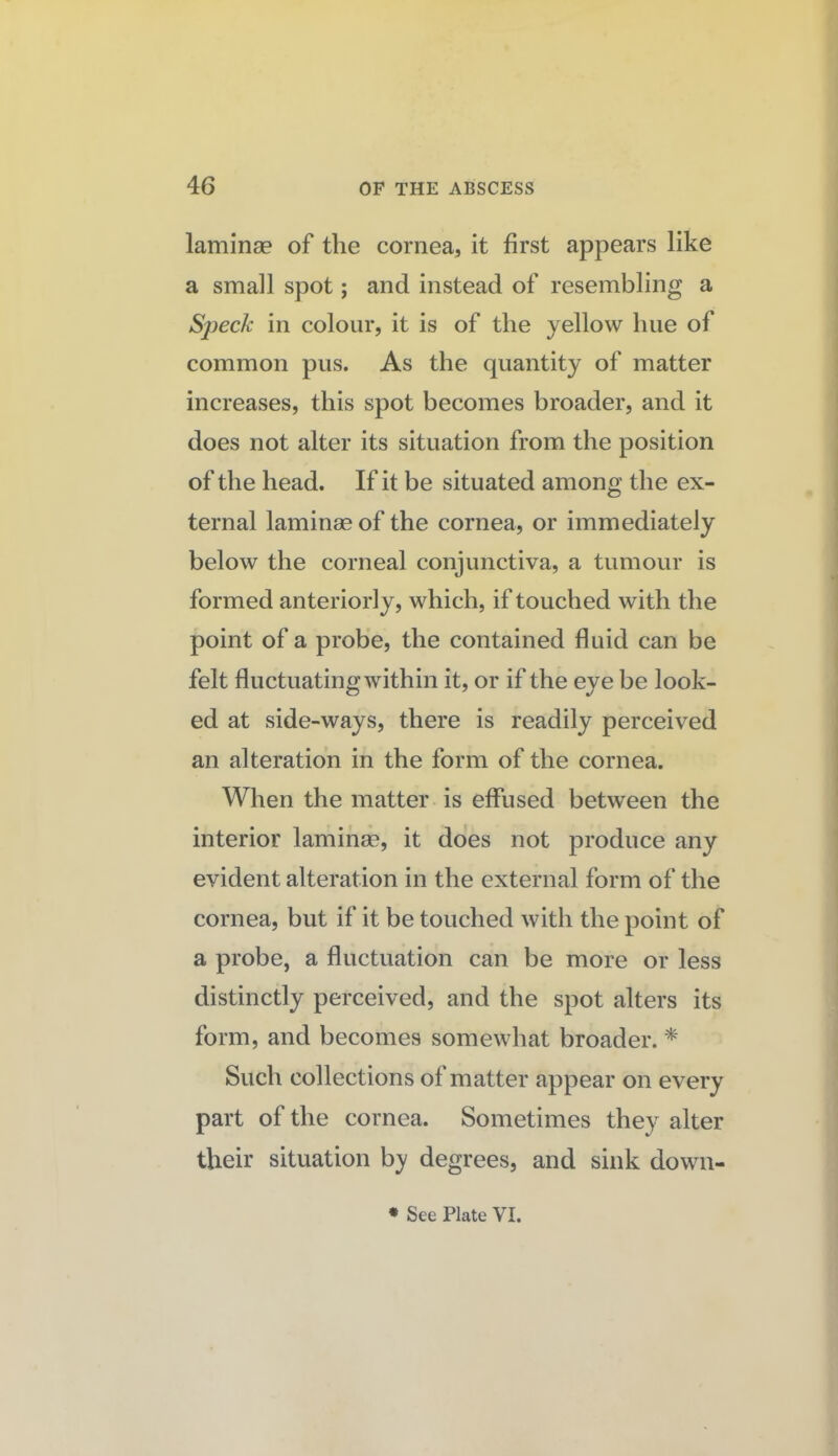 laminae of the cornea, it first appears like a small spot; and instead of resembling a Sjjeck in colour, it is of the yellow hue of common pus. As the quantity of matter increases, this spot becomes broader, and it does not alter its situation from the position of the head. If it be situated among the ex¬ ternal laminae of the cornea, or immediately below the corneal conjunctiva, a tumour is formed anteriorly, which, if touched with the point of a probe, the contained fluid can be felt fluctuating within it, or if the eye be look¬ ed at side-ways, there is readily perceived an alteration in the form of the cornea. When the matter is effused between the interior lamihse, it does not produce any evident alteration in the external form of the cornea, but if it be touched with the point of a probe, a fluctuation can be more or less distinctly perceived, and the spot alters its form, and becomes somewhat broader. ^ Such collections of matter appear on every part of the cornea. Sometimes they alter their situation by degrees, and sink down- * See Plate VI.