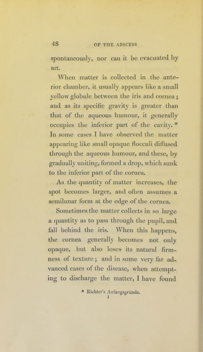 spontaneously, nor can it be evacuated by art. When matter is collected in the ante¬ rior chamber, it usually appears like a small yellow globule between the iris and cornea ; and as its specific gravity is greater than that of the aqueous humour, it generally occupies the inferior part of the cavity. * In some cases I have observed the matter appearing like small opaque flocculi diffused through the aqueous humour, and these, by gradually uniting, formed a drop, which sunk to the inferior part of the cornea. As the quantity of matter increases, the spot becomes larger, and often assumes a semilunar form at the edge of the cornea. Sometimes the matter collects in so larcfe a quantity as to pass through the pupil, and fall behind the iris. When this happens, the cornea generally becomes not only opaque, but also loses- its natural firm¬ ness of texture; and in some very far ad¬ vanced cases of the disease, when attempt¬ ing to discharge the matter, I have found * Richter’s Anfangsgriinde. 1