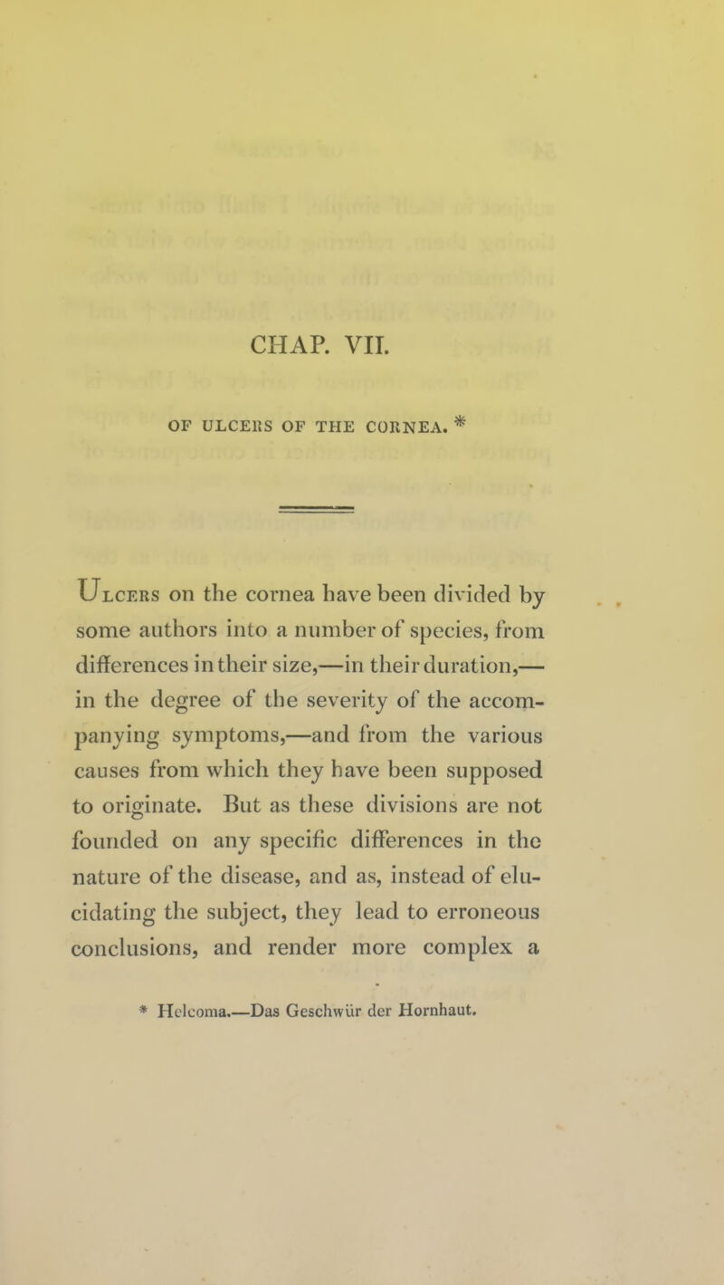 CHAP. VII. OF ULCEPiS OF THE CORNEA. * Ulcers on the cornea have been divided by some authors into a number of species, from differences in their size,—in their duration,— in the degree of the severity of the accom¬ panying symptoms,—and from the various causes from which they have been supposed to originate. But as these divisions are not founded on any specific differences in the nature of the disease, and as, instead of elu¬ cidating the subject, they lead to erroneous conclusions, and render more complex a * Hcicoma.—Das Geschwur der Hornhaut.