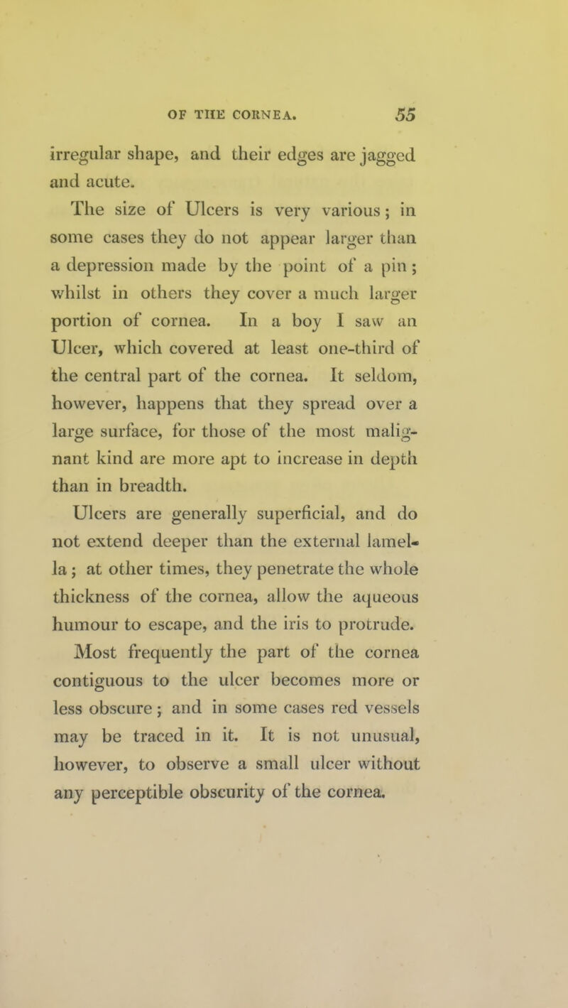 irregular shape, and their edges are jagged and acute. The size of Ulcers is very various; in some cases they do not appear larger than a depression made by the point of a pin; whilst in others they cover a much larger portion of cornea. In a boy I saw an Ulcer, which covered at least one-third of the central part of the cornea. It seldom, however, happens that they spread over a large surface, for those of the most malig¬ nant kind are more apt to increase in depth than in breadth. Ulcers are generally superficial, and do not extend deeper than the external lamel¬ la ; at other times, they penetrate the whole thickness of the cornea, allow the aqueous humour to escape, and the iris to protrude. Most frequently the part of the cornea contiguous to the ulcer becomes more or less obscure; and in some cases red vessels may be traced in it. It is not unusual, however, to observe a small ulcer without any perceptible obscurity of the cornea.