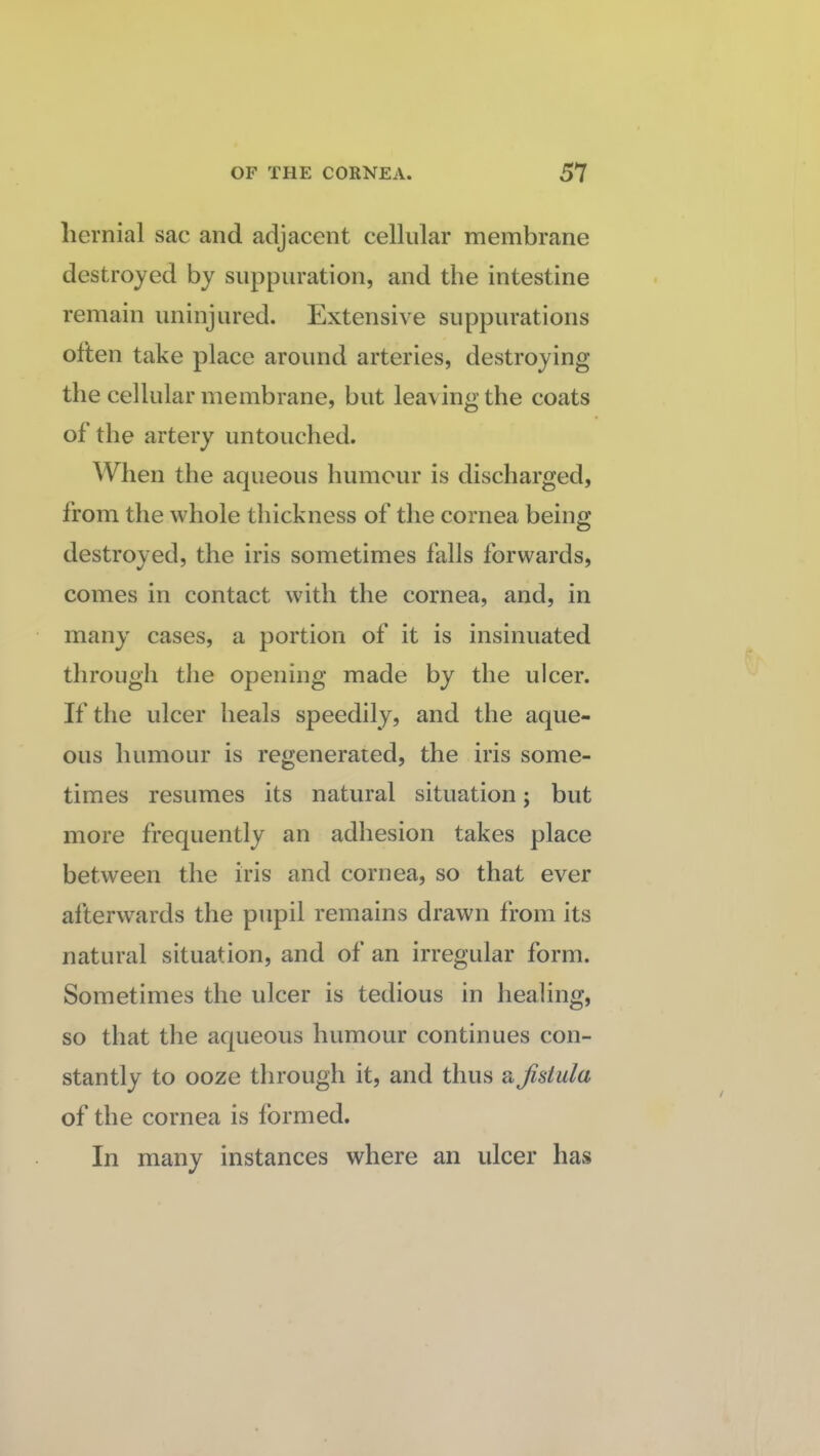 hernial sac and adjacent cellular membrane destroyed by suppuration, and the intestine remain uninjured. Extensive suppurations often take place around arteries, destroying the cellular membrane, but leaving the coats of the artery untouched. When the aqueous humour is discharged, from the whole thickness of the cornea being destroyed, the iris sometimes falls forwards, comes in contact with the cornea, and, in many cases, a portion of it is insinuated through the opening made by the ulcer. If the ulcer heals speedily, and the aque¬ ous humour is regenerated, the iris some¬ times resumes its natural situation; but more frequently an adhesion takes place between the iris and cornea, so that ever afterwards the pupil remains drawn from its natural situation, and of an irregular form. Sometimes the ulcer is tedious in healing, so that the aqueous humour continues con¬ stantly to ooze through it, and thus a fistula of the cornea is formed. In many instances where an ulcer has