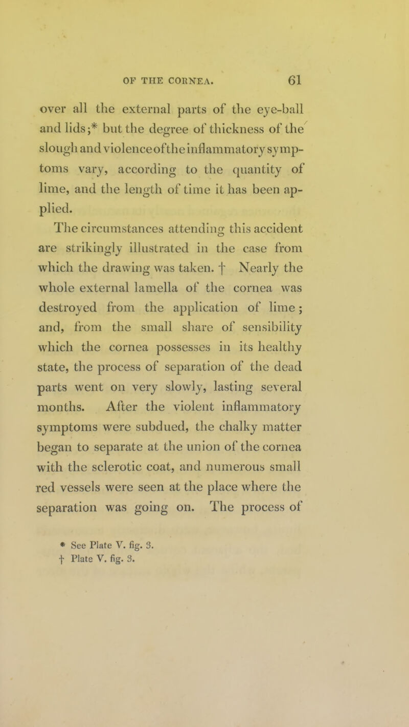 over all the external parts of the eye-ball and lids;* but the degree of thickness of the slough and violenceofthe inflammatory symp¬ toms vary, according to the quantity of lime, and the length of time it has been ap¬ plied. The circumstances attendino- this accident O are strikingly illustrated in the case from which the drawing was taken, f Nearly the whole external lamella of the cornea was destroyed from the application of lime; and, from the small share of sensibility which the cornea possesses in its healthy state, the process of separation of the dead parts went on very slowly, lasting several months. After the violent inflammatory symptoms were subdued, the chalky matter began to separate at the union of the cornea with the sclerotic coat, and numerous small red vessels were seen at the place where the separation was going on. The process of * See Plate V. fig. 3. f Plate V. fig. 3.