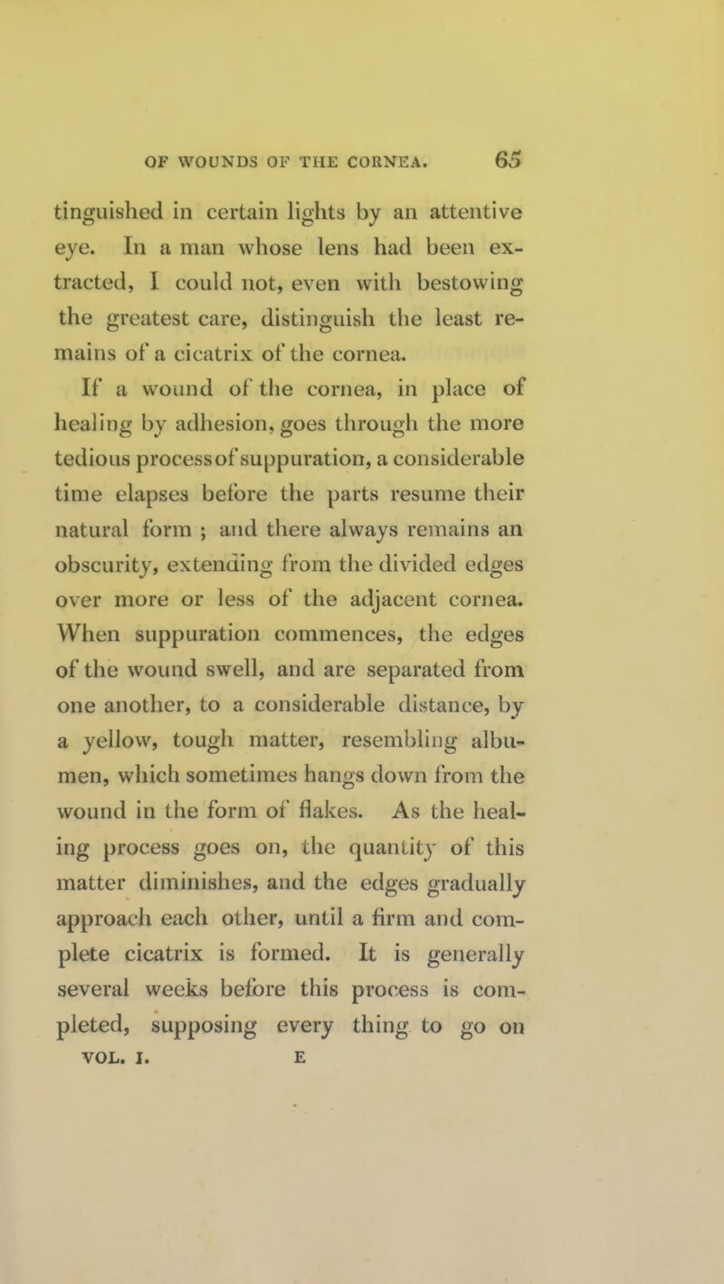 tinguished in certain lights by an attentive eye. In a man whose lens had been ex¬ tracted, I could not, even with bestowing the greatest care, distinguish the least re¬ mains of a cicatrix of the cornea. If a wound of the cornea, in place of healing by adhesion, goes through the more tedious process of suppuration, a considerable time elapses before the parts resume their natural form ; and there always remains an obscurity, extending from the divided edges over more or less of the adjacent cornea. When suppuration commences, the edges of the wound swell, and are separated from one another, to a considerable distance, by a yellow, tough matter, resembling albu¬ men, which sometimes hangs down from the wound in the form of flakes. As the heal¬ ing process goes on, the quantit}' of this matter diminishes, and the edges gradually approach each other, until a firm and com¬ plete cicatrix is formed. It is generally several weeks before this process is com¬ pleted, supposing every thing to go on VOL. I. E