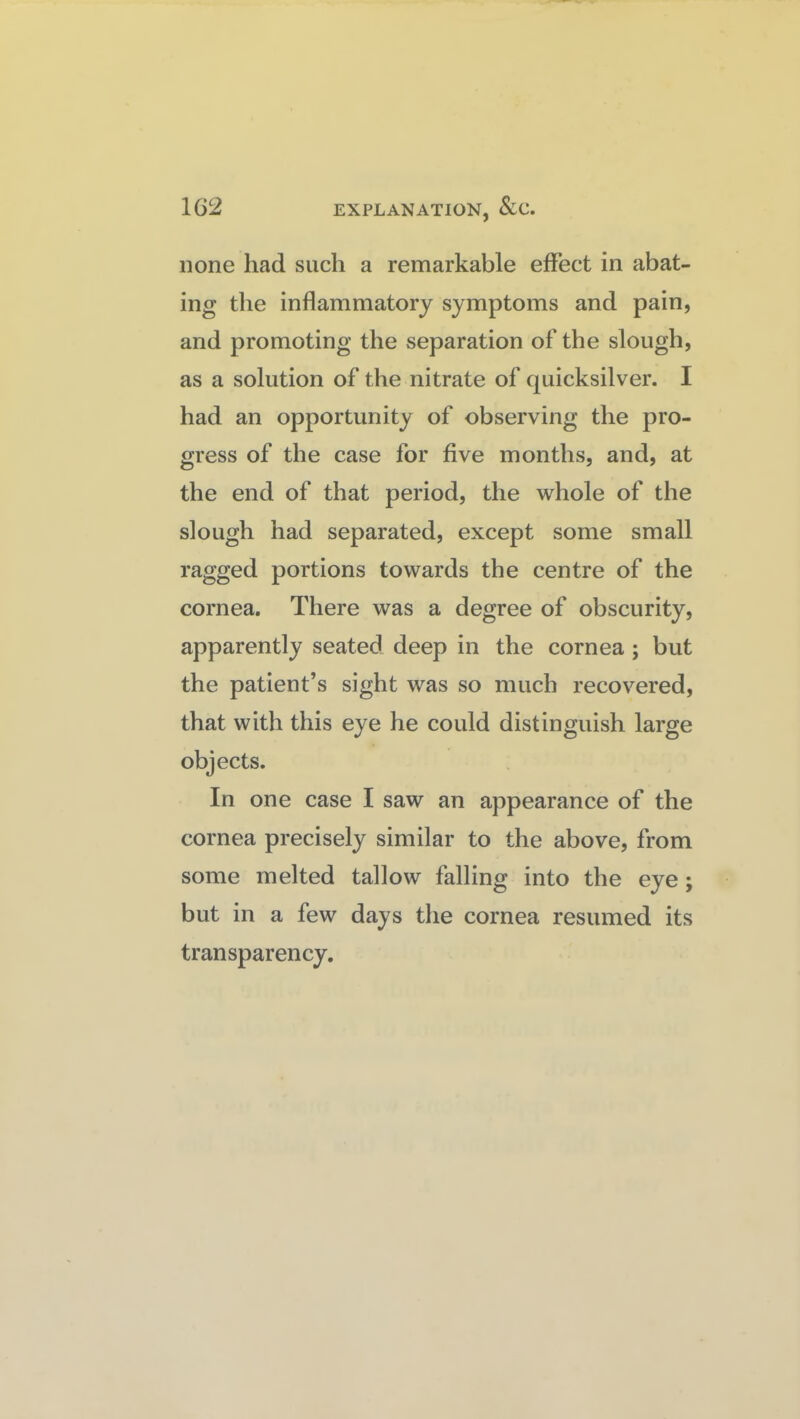 none had such a remarkable effect in abat¬ ing the inflammatory symptoms and pain, and promoting the separation of the slough, as a solution of the nitrate of quicksilver. I had an opportunity of observing the pro¬ gress of the case for five months, and, at the end of that period, the whole of the slough had separated, except some small ragged portions towards the centre of the cornea. There was a degree of obscurity, apparently seated deep in the cornea; but the patient’s sight was so much recovered, that with this eye he could distinguish large objects. In one case I saw an appearance of the cornea precisely similar to the above, from some melted tallow falling into the eye; but in a few days the cornea resumed its transparency.