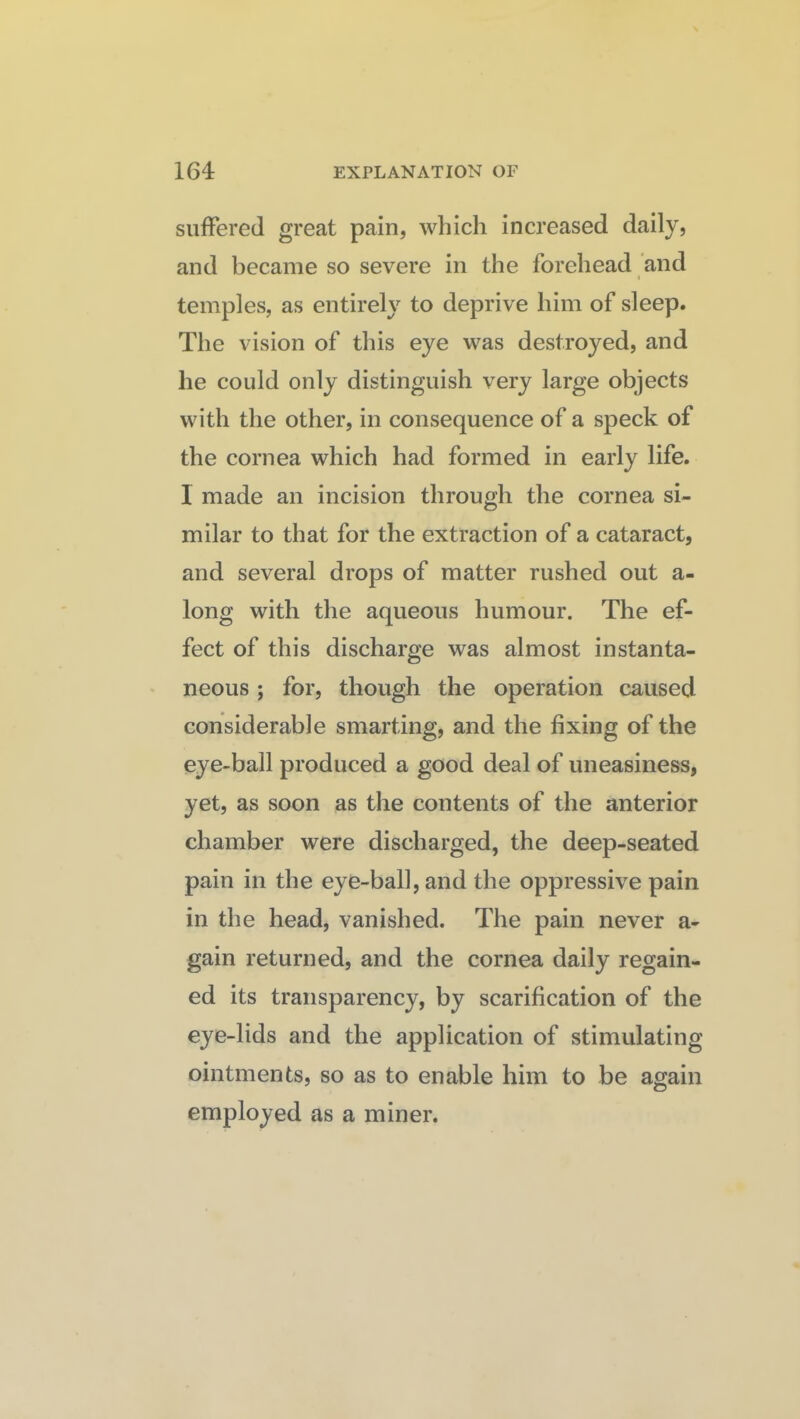 suffered great pain, which increased daily, and became so severe in the forehead and I temples, as entirely to deprive him of sleep. The vision of this eye was destroyed, and he could only distinguish very large objects with the other, in consequence of a speck of the cornea which had formed in early life. 1 made an incision through the cornea si¬ milar to that for the extraction of a cataract, and several drops of matter rushed out a- long with the aqueous humour. The ef¬ fect of this discharge was almost instanta¬ neous ; for, though the operation caused considerable smarting, and the fixing of the eye-ball produced a good deal of uneasiness, yet, as soon as the contents of the anterior chamber were discharged, the deep-seated pain in the eye-ball, and the oppressive pain in the head, vanished. The pain never a- gain returned, and the cornea daily regain¬ ed its transparency, by scarification of the eye-lids and the application of stimulating ointments, so as to enable him to be again employed as a miner.