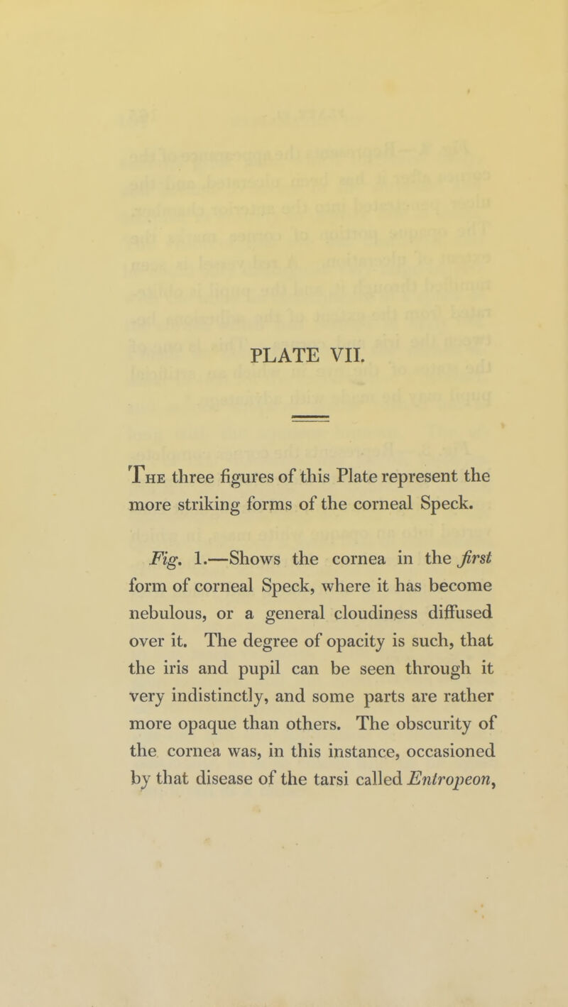 The three figures of this Plate represent the more striking forms of the corneal Speck. Fig, 1.—Shows the cornea in the first form of corneal Speck, where it has become nebulous, or a general cloudiness diffused over it. The degree of opacity is such, that the iris and pupil can be seen through it very indistinctly, and some parts are rather more opaque than others. The obscurity of the cornea was, in this instance, occasioned by that disease of the tarsi called Entropeon^