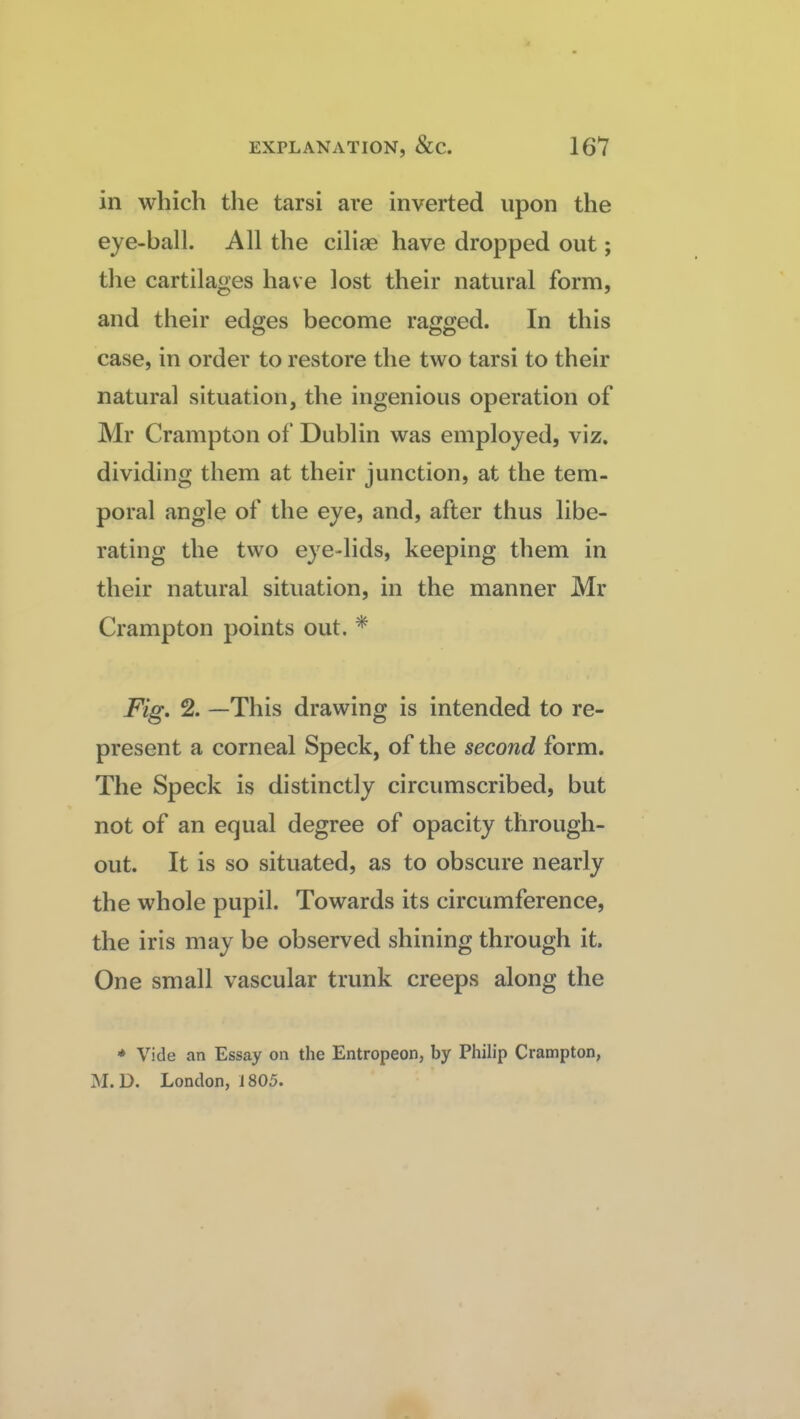 in which the tarsi are inverted upon the eye-ball. All the cilias have dropped out; the cartilages have lost their natural form, and their edges become ragged. In this case, in order to restore the two tarsi to their natural situation, the ingenious operation of Mr Crampton of Dublin was employed, viz. dividing them at their junction, at the tem¬ poral angle of the eye, and, after thus libe¬ rating the two eye-lids, keeping them in their natural situation, in the manner Mr Crampton points out. * Fig, 2. —This drawing is intended to re¬ present a corneal Speck, of the second form. The Speck is distinctly circumscribed, but not of an equal degree of opacity through¬ out. It is so situated, as to obscure nearly the whole pupil. Towards its circumference, the iris may be observed shining through it. One small vascular trunk creeps along the * Vide an Essay on the Entropeon, by Philip Crampton, M. D. London, i 805.