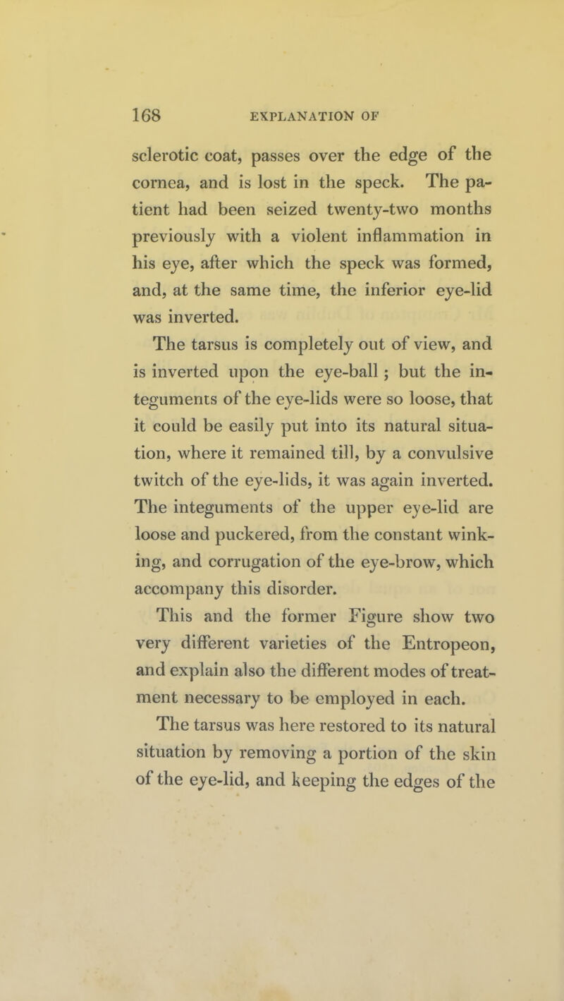 sclerotic coat, passes over the edge of the cornea, and is lost in the speck. The pa¬ tient had been seized twenty-two months previously with a violent inflammation in his eye, after which the speck was formed, and, at the same time, the inferior eye-lid was inverted. The tarsus is completely out of view, and is inverted upon the eye-ball; but the in¬ teguments of the eye-lids were so loose, that it could be easily put into its natural situa¬ tion, where it remained till, by a convulsive twitch of the eye-lids, it was again inverted. The integuments of the upper eye-lid are loose and puckered, from the constant wink¬ ing, and corrugation of the eye-brow, which accompany this disorder. This and the former Figure show two very different varieties of the Entropeon, and explain also the different modes of treat¬ ment necessary to be employed in each. The tarsus was here restored to its natural situation by removing a portion of the skin of the eye-lid, and keeping the edges of the