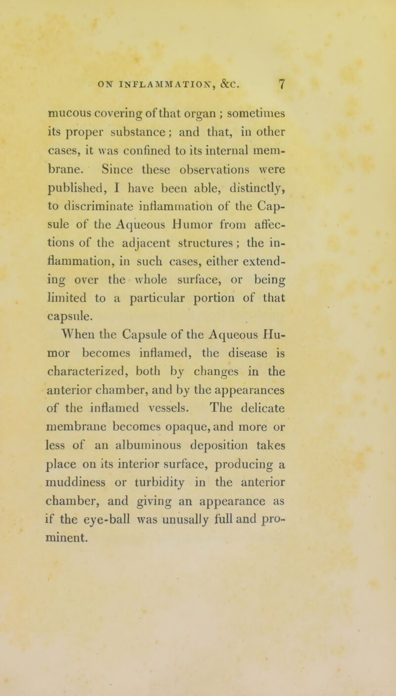 mucous covering of that organ ; sometimes its proper substance; and that, in other cases, it was confined to its internal mem¬ brane. Since these observations were published, I have been able, distinctly, to discriminate inflammation of the Cap¬ sule of the Aqueous Humor from affec¬ tions of the adjacent structures; the in¬ flammation, in such cases, either extend¬ ing over the whole surface, or being limited to a particular portion of that capsule. When the Capsule of the Aqueous Hu¬ mor becomes inflamed, the disease is characterized, both by changes in the anterior chamber, and by the appearances of the inflamed vessels. The delicate membrane becomes opaque, and more or less of an albuminous deposition takes place on its interior surface, producing a muddiness or turbidity in the anterior chamber, and giving an appearance as if the eye-ball was unusally full and pro¬ minent.