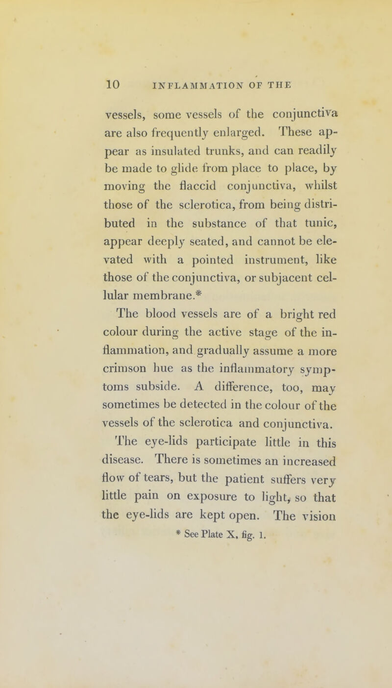 vessels, some vessels of the conjunctiva are also frequently enlarged. These ap¬ pear as insulated trunks, and can readily be made to glide from place to place, by moving the flaccid conjunctiva, whilst those of the sclerotica, from being distri¬ buted in the substance of that tunic, appear deeply seated, and cannot be ele¬ vated with a pointed instrument, like those of the conjunctiva, or subjacent cel¬ lular membrane.* The blood vessels are of a bright red colour durino- the active staoe of the in- ^ O flammation, and gradually assume a more crimson hue as the inflammatory symp¬ toms subside. A difference, too, may sometimes be detected in the colour of the vessels of the sclerotica and conjunctiva. The eye-lids participate little in this disease. There is sometimes an increased flow of tears, but the patient suffers very little pain on exposure to light, so that the eye-lids are kept open. The vision