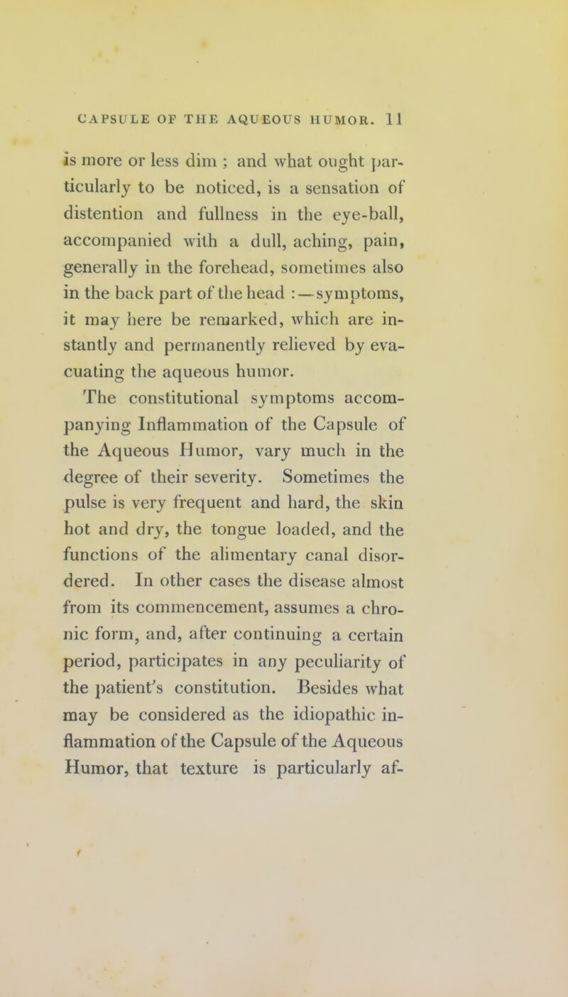 is more or less dim ; and what ought par¬ ticularly to be noticed, is a sensation of distention and fullness in the eye-ball, accompanied with a dull, aching, pain, generally in the forehead, sometimes also in the back part of the head : — symptoms, it may here be remarked, which are in¬ stantly and permanently relieved by eva¬ cuating the aqueous humor. The constitutional symptoms accom¬ panying Inflammation of the Capsule of the Aqueous Humor, vary much in the degree of their severity. Sometimes the pulse is very frequent and hard, the skin hot and dry, the tongue loaded, and the functions of the alimentary canal disor¬ dered. In other cases the disease almost from its commencement, assumes a chro¬ nic form, and, after continuing a certain period, participates in any peculiarity of the patient's constitution. Besides what may be considered as the idiopathic in¬ flammation of the Capsule of the Aqueous Humor, that texture is particularly af-