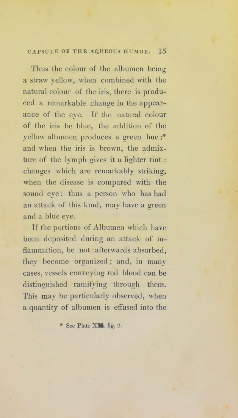 Thus the colour of the albumen being a straw yellow, when combined with the natural colour of the iris, there is produ¬ ced a remarkable change in the appear¬ ance of the eve. If the natural colour %/ of the iris be blue, the addition of the yellow albumen produces a green hue;* and when the iris is brown, the admix¬ ture of the lymph gives it a lighter tint : changes which are remarkably striking, when the disease is compared with the sound eye: thus a person who has had an attack of this kind, may have a green and a blue eye. If the portions of Albumen which have been deposited during an attack of in¬ flammation, be not afterwards absorbed, they become organized; and, in many cases, vessels conveying red blood can be distinguished ramifying through them. This may be particularly observed, when a quantity of albumen is effused into the