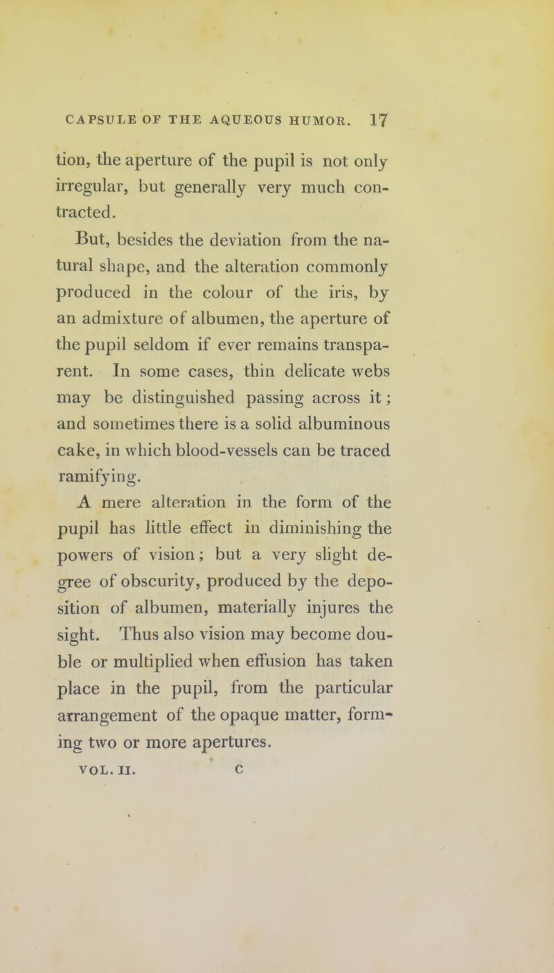 tion, the aperture of the pupil is not only irregular, but generally very much con¬ tracted. But, besides the deviation from the na¬ tural shape, and the alteration commonly produced in the colour of the iris, by an admixture of albumen, the aperture of the pupil seldom if ever remains transpa¬ rent. In some cases, thin delicate webs may be distinguished passing across it; and sometimes there is a solid albuminous cake, in which blood-vessels can be traced ramifying. A mere alteration in the form of the pupil has little effect in diminishing the powers of vision; but a very slight de¬ gree of obscurity, produced by the depo¬ sition of albumen, materially injures the sight. Thus also vision may become dou¬ ble or multiplied when effusion has taken place in the pupil, from the particular arrangement of the opaque matter, form¬ ing two or more apertures. VOL. II. c