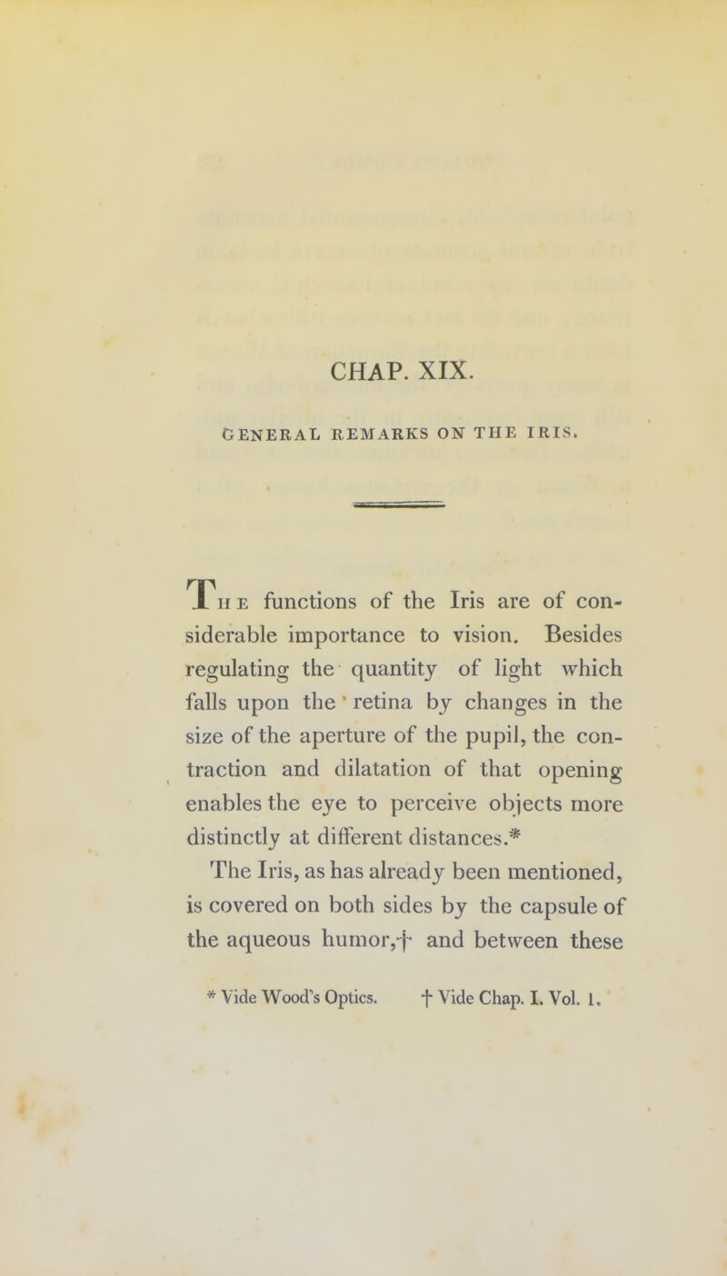 GENERAL REMARKS ON THE IRIS. JL h e functions of the Iris are of con¬ siderable importance to vision. Besides regulating the quantity of light which falls upon the ’ retina by changes in the size of the aperture of the pupil, the con¬ traction and dilatation of that opening enables the eye to perceive objects more distinctly at different distances.* The Iris, as has already been mentioned, is covered on both sides by the capsule of the aqueous humor,-f and between these * Vide Wood's Optics. f Vide Chap. I. Vol. 1.