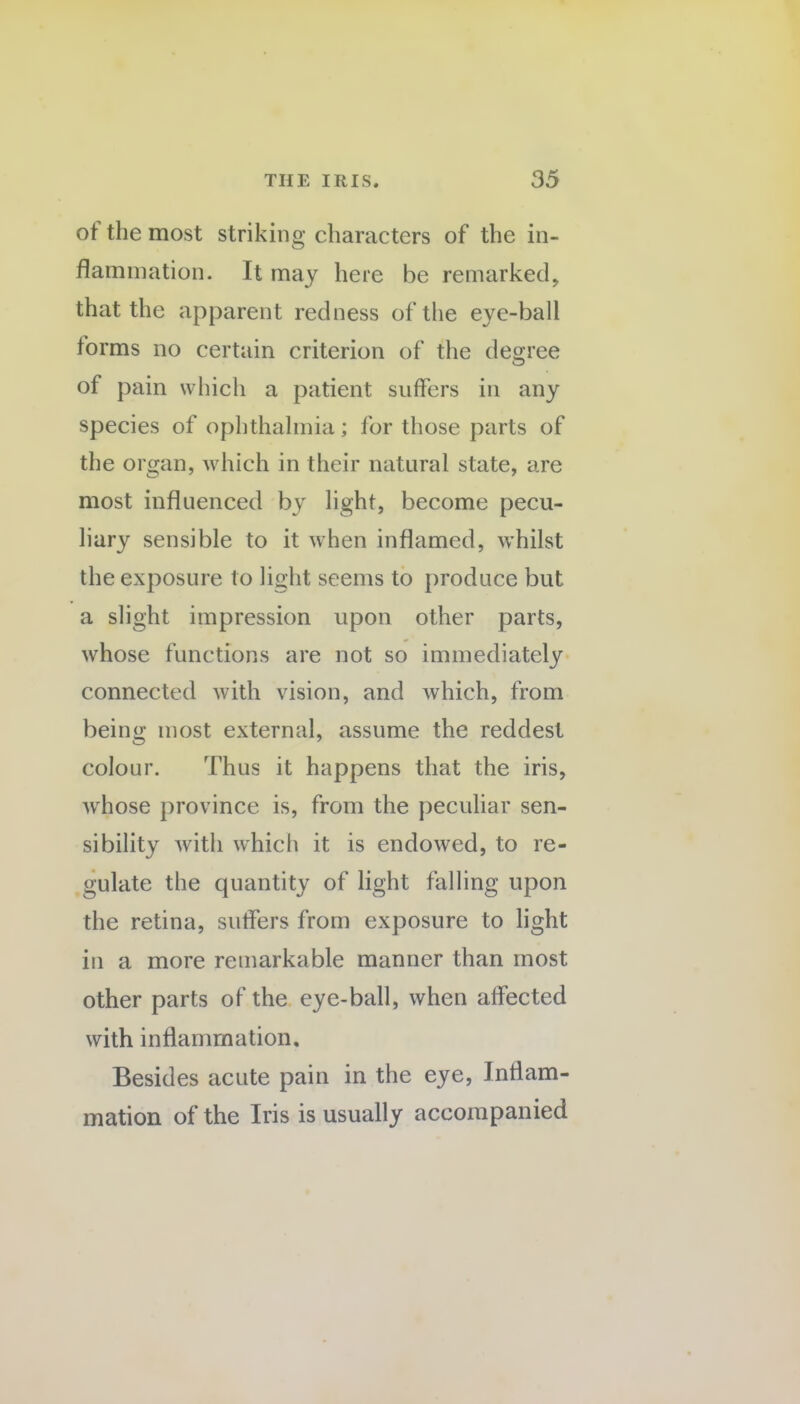 ot the most striking characters of the in¬ flammation. It may here be remarked, that the apparent redness of the eye-ball iorms no certain criterion of the degree of pain which a patient suffers in any species of ophthalmia; for those parts of the organ, which in their natural state, are most influenced by light, become pecu- liary sensible to it when inflamed, whilst the exposure to light seems to produce but a slight impression upon other parts, whose functions are not so immediately connected with vision, and which, from being most external, assume the reddest colour. Thus it happens that the iris, whose province is, from the peculiar sen¬ sibility with which it is endowed, to re¬ gulate the quantity of light falling upon the retina, suffers from exposure to light in a more remarkable manner than most other parts of the eye-ball, when affected with inflammation. Besides acute pain in the eye, Inflam¬ mation of the Iris is usually accompanied