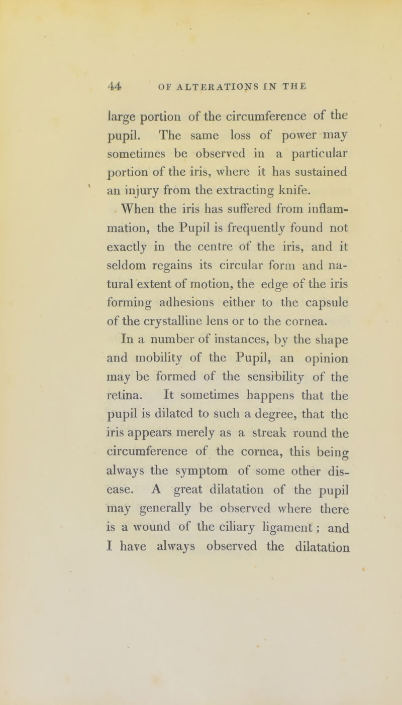 large portion of the circumference of the pupil. The same loss of power may sometimes be observed in a particular portion of the iris, where it has sustained an injury from the extracting knife. When the iris has suffered from inflam¬ mation, the Pupil is frequently found not exactly in the centre of the iris, and it seldom regains its circular form and na¬ tural extent of motion, the edo;e of the iris forming adhesions either to the capsule of the crystalline lens or to the cornea. In a number of instances, by the shape and mobility of the Pupil, an opinion may be formed of the sensibility of the retina. It sometimes happens that the pupil is dilated to such a degree, that the iris appears merely as a streak round the circumference of the cornea, this being always the symptom of some other dis¬ ease. A great dilatation of the pupil may generally be observed where there is a wound of the ciliary ligament; and I have always observed the dilatation