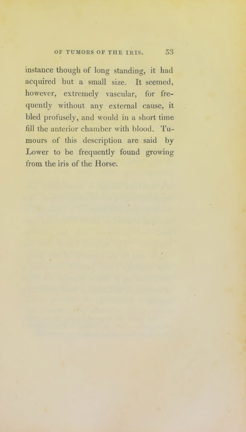 instance though of long standing, it had acquired but a small size. It seemed, however, extremely vascular, for fre¬ quently without any external cause, it bled profusely, and would in a short time fill the anterior chamber with blood. Tu¬ mours of this description are said by Lower to be frequently found growing from the iris of the Horse.