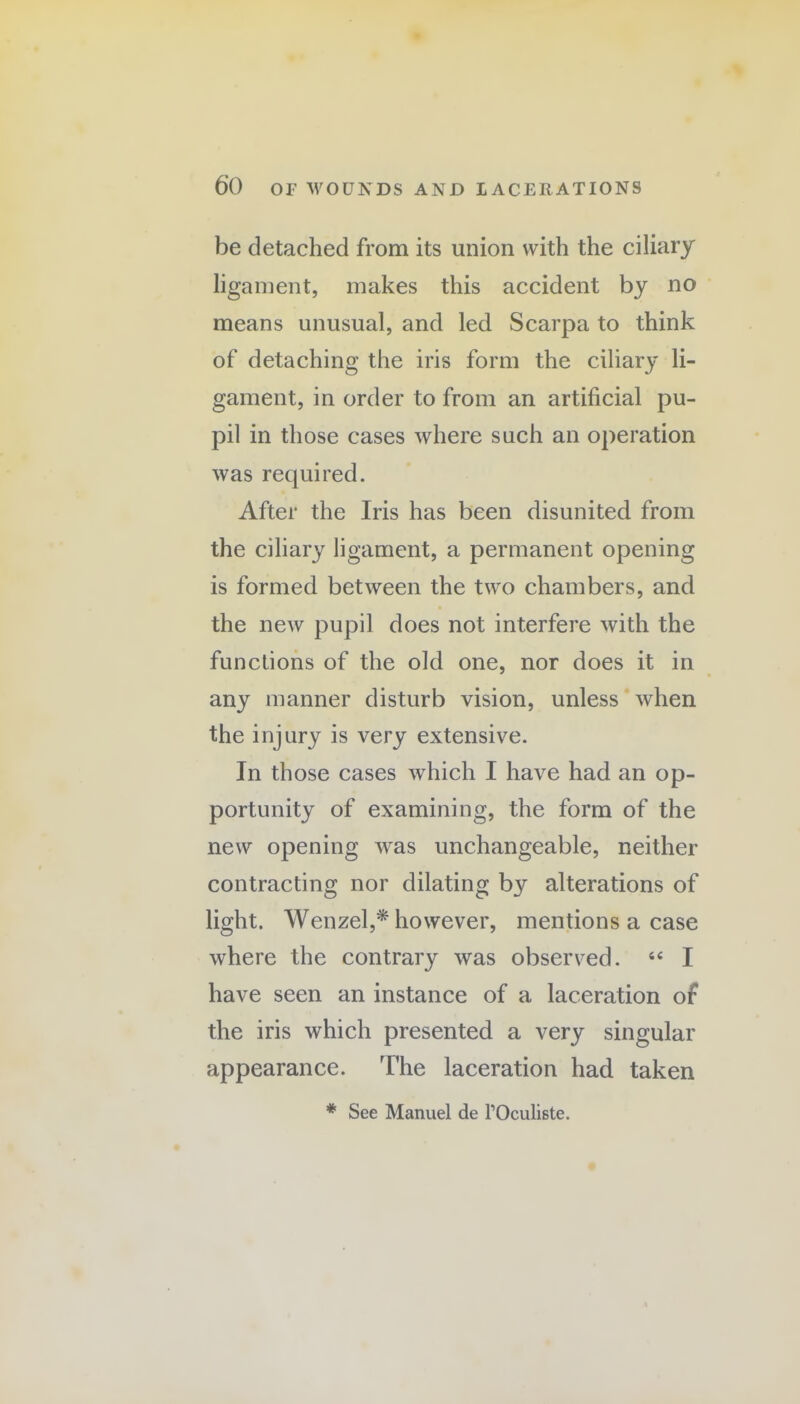 be detached from its union with the ciliary ligament, makes this accident by no means unusual, and led Scarpa to think of detaching the iris form the ciliary li¬ gament, in order to from an artificial pu¬ pil in those cases where such an operation was required. After the Iris has been disunited from the ciliary ligament, a permanent opening is formed between the two chambers, and the new pupil does not interfere with the functions of the old one, nor does it in any manner disturb vision, unless when the injury is very extensive. In those cases which I have had an op¬ portunity of examining, the form of the new opening was unchangeable, neither contracting nor dilating by alterations of light. Wenzel,* however, mentions a case where the contrary was observed. “ I have seen an instance of a laceration of the iris which presented a very singular appearance. The laceration had taken * See Manuel de l’Oculiste.