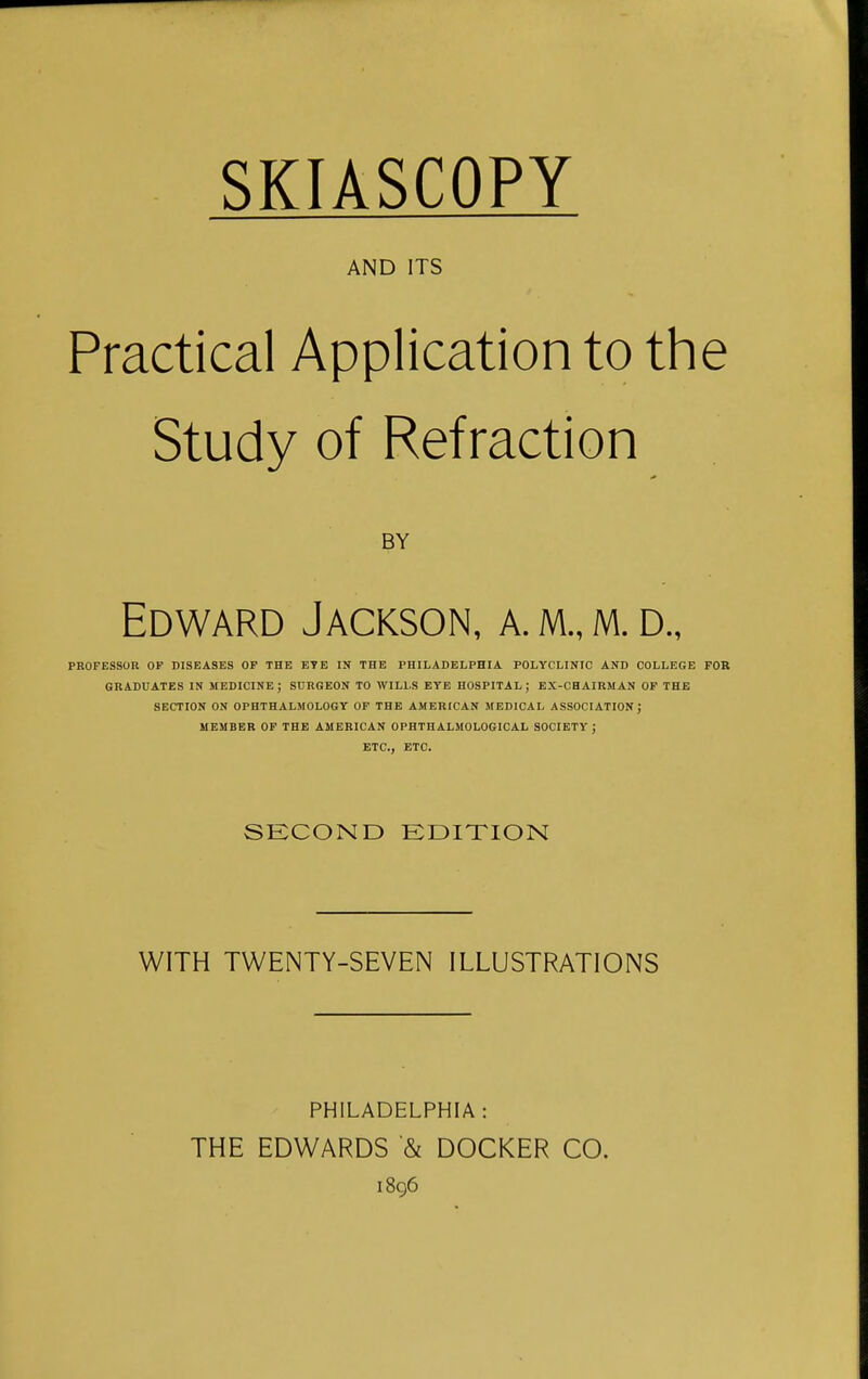 SKIASCOPY AND ITS Practical Application to the Study of Refraction BY Edward Jackson, a. m., m. d., PROFESSOR OF DISEASES OF THE ETE IN THE PHILADELPHIA POLYCLINIC AND COLLEGE FOB GRADUATES IN MEDICINE; SURGEON TO WILLS EYE HOSPITAL; EX-CHAIRMAN OF THE SECTION ON OPHTHALMOLOGY OF THE AMERICAN MEDICAL ASSOCIATION; MEMBER OF THE AMERICAN OPHTHALMOLOGICAL SOCIETY; ETC., ETC. SECOND EDITION WITH TWENTY-SEVEN ILLUSTRATIONS PHILADELPHIA: THE EDWARDS '& DOCKER CO. 1896