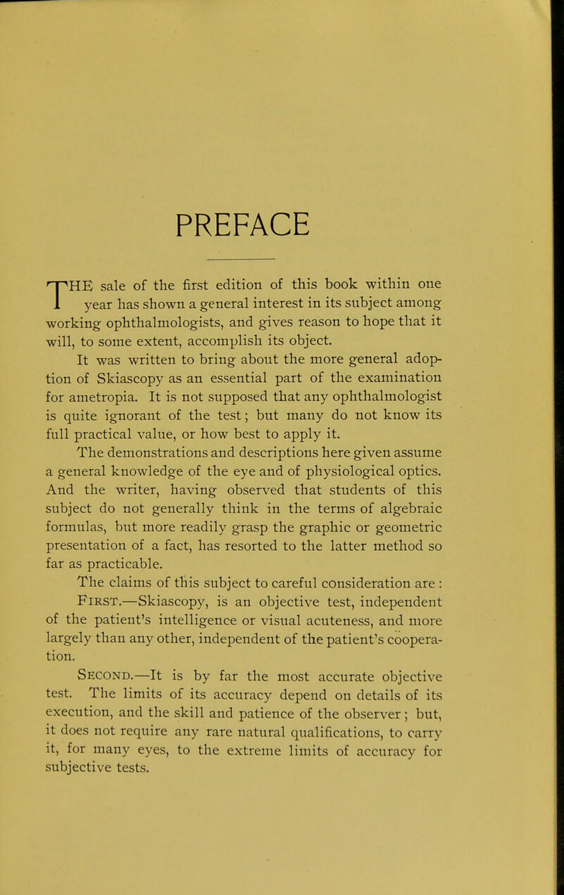 PREFACE THE sale of the first edition of this book within one year has shown a general interest in its subject among working ophthalmologists, and gives reason to hope that it will, to some extent, accomplish its object. It was written to bring about the more general adop- tion of Skiascopy as an essential part of the examination for ametropia. It is not supposed that any ophthalmologist is quite ignorant of the test; but many do not know its full practical value, or how best to apply it. The demonstrations and descriptions here given assume a general knowledge of the eye and of physiological optics. And the writer, having observed that students of this subject do not generally think in the terms of algebraic formulas, but more readily grasp the graphic or geometric presentation of a fact, has resorted to the latter method so far as practicable. The claims of this subject to careful consideration are : First.—Skiascopy, is an objective test, independent of the patient's intelligence or visual acuteness, and more largely than any other, independent of the patient's coopera- tion. Second.—It is by far the most accurate objective test. The limits of its accuracy depend on details of its execution, and the skill and patience of the observer; but, it does not require any rare natural qualifications, to carry it, for many eyes, to the extreme limits of accuracy for subjective tests.