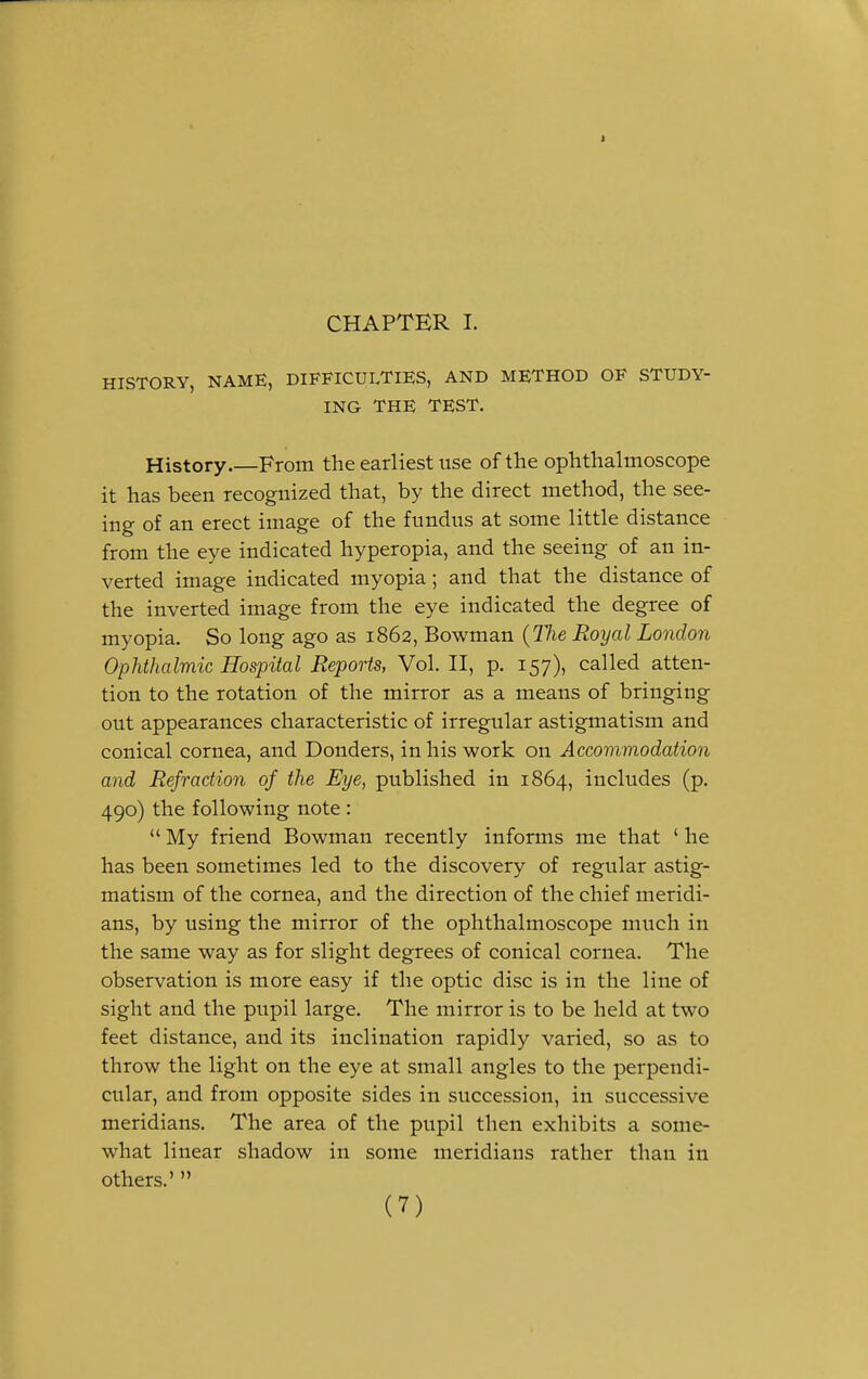 1 CHAPTER I. HISTORY, NAME, DIFFICULTIES, AND METHOD OF STUDY- ING THE TEST. History From the earliest use of the ophthalmoscope it has been recognized that, by the direct method, the see- ing of an erect image of the fundus at some little distance from the eye indicated hyperopia, and the seeing of an in- verted image indicated myopia; and that the distance of the inverted image from the eye indicated the degree of myopia. So long ago as 1862, Bowman (Tlie Royal London Ophthalmic Hospital Reports, Vol. II, p. 157), called atten- tion to the rotation of the mirror as a means of bringing out appearances characteristic of irregular astigmatism and conical cornea, and Donders, in his work on Accommodation and Refraction of the Eye, published in 1864, includes (p. 490) the following note :  My friend Bowman recently informs me that ' he has been sometimes led to the discovery of regular astig- matism of the cornea, and the direction of the chief meridi- ans, by using the mirror of the ophthalmoscope much in the same way as for slight degrees of conical cornea. The observation is more easy if the optic disc is in the line of sight and the pupil large. The mirror is to be held at two feet distance, and its inclination rapidly varied, so as to throw the light on the eye at small angles to the perpendi- cular, and from opposite sides in succession, in successive meridians. The area of the pupil then exhibits a some- what linear shadow in some meridians rather than in others.' 