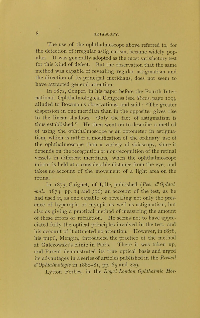 The use of the ophthalmoscope above referred to, for the detection of irregular astigmatism, became widely pop- ular. It was generally adopted as the most satisfactory test for this kind of defect. But the observation that the same method was capable of revealing regular astigmatism and the direction of its principal meridians, does not seem to have attracted general attention. In 1872, Couper, in his paper before the Fourth Inter- national Ophthalmological Congress (see Trans, page 109), alluded to Bowman's observations, and said : The greater dispersion in one meridian than in the opposite, gives rise to the linear shadows. Only the fact of astigmatism is thus established. He then went on to describe a method of using the ophthalmoscope as an optometer in astigma- tism, which is rather a modification of the ordinary use of the ophthalmoscope than a variety of skiascopy, since it depends on the recognition or non-recognition of the retinal vessels in different meridians, when the ophthalmoscope mirror is held at a considerable distance from the eye, and takes no account of the movement of a light area on the retina. In 1873, Cuignet, of Lille, published (Rec. d'Ophtal- mol, 1873, pp. 14 and 316) an account of the test, as he had used it, as one capable of revealing not only the pres- ence of hyperopia or myopia as well as astigmatism, but also as giving a practical method of measuring the amount of these errors of refraction. He seems not to have appre- ciated fully the optical principles involved in the test, and his account of it attracted no attention. However, in 1878, his pupil, Mengin, introduced the practice of the method at Galezowski's clinic in Paris. There it was taken up, and Parent demonstrated its true optical basis and urged its advantages in a series of articles published in the Eccucil d' Ophtalmologie in 1880-81, pp. 65 and 229. Lytton Forbes, in the Royal London Ophthalmic Hos-