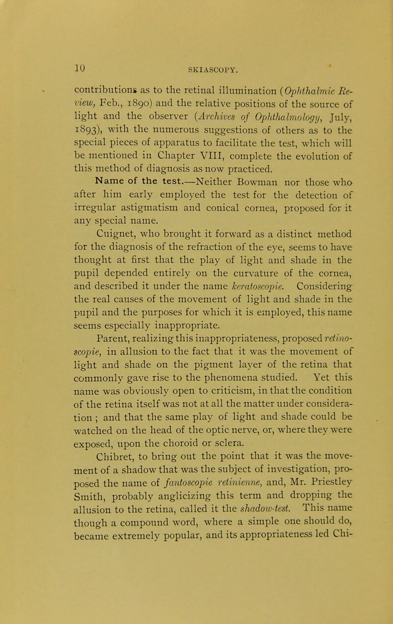 contributions as to the retinal illumination (Ophthalmic Re- view, Feb., 1890) and the relative positions of the source of light and the observer (Archives of Ophthalmology, July, 1893), with the numerous suggestions of others as to the special pieces of apparatus to facilitate the test, which will be mentioned in Chapter VIII, complete the evolution of this method of diagnosis as now practiced. N ame of the test.—Neither Bowman nor those who after him early employed the test for the detection of irregular astigmatism and conical cornea, proposed for it any special name. Cuignet, who brought it forward as a distinct method for the diagnosis of the refraction of the eye, seems to have thought at first that the play of light and shade in the pupil depended entirely on the curvature of the cornea, and described it under the name keratoscopie. Considering the real causes of the movement of light and shade in the pupil and the purposes for which it is employed, this name seems especially inappropriate. Parent, realizing this inappropriateness, proposed retino- scopie, in allusion to the fact that it was the movement of light and shade on the pigment layer of the retina that commonly gave rise to the phenomena studied. Yet this name was obviously open to criticism, in that the condition of the retina itself was not at all the matter under considera- tion ; and that the same play of light and shade could be watched on the head of the optic nerve, or, where they were exposed, upon the choroid or sclera. Chibret, to bring out the point that it was the move- ment of a shadow that was the subject of investigation, pro- posed the name of fantoscopie retinienne, and, Mr. Priestley Smith, probably anglicizing this term and dropping the allusion to the retina, called it the shadow-test. This name though a compound word, where a simple one should do, became extremely popular, and its appropriateness led Chi-