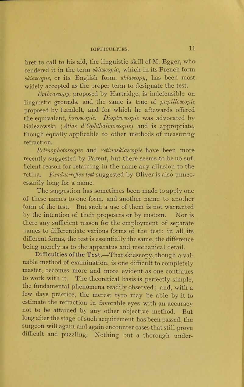 bret to call to his aid, the linguistic skill of M. Egger, who rendered it in the term skiascopia, which in its French form skiascopie, or its English form, skiascopy, has been most widely accepted as the proper term to designate the test. Umbrascopy, proposed by Hartridge, is indefensible on linguistic grounds, and the same is true of pupilloscopie proposed by Landolt, and for which he aftewards offered the equivalent, koroscopie. Dioptroscopie was advocated by Galezowski (Atlas d'''Ophthalmoscopic) and is appropriate, though equally applicable to other methods of measuring refraction. Retinophotoscopie and retinoskiascopie have been more recently suggested by Parent, but there seems to be no suf- ficient reason for retaining in the name any allusion to the retina. Fundus-reflez test suggested by Oliver is also unnec- essarily long for a name. The suggestion has sometimes been made to apply one of these names to one form, and another name to another form of the test. But such a use of them is not warranted by the intention of their proposers or by custom. Nor is there any sufficient reason for the employment of separate names to differentiate various forms of the test; in all its different forms, the test is essentially the same, the difference being merely as to the apparatus and mechanical detail. Difficulties of the Test.—That skiascopy, though a val- uable method of examination, is one difficult to completely master, becomes more and more evident as one continues to work with it. The theoretical basis is perfectly simple, the fundamental phenomena readily observed ; and, with a few days practice, the merest tyro may be able by it to estimate the refraction in favorable eyes with an accuracy not to be attained by any other objective method. But long after the stage of such acquirement has been passed, the surgeon will again and again encounter cases that still prove difficult and puzzling. Nothing but a thorough under-