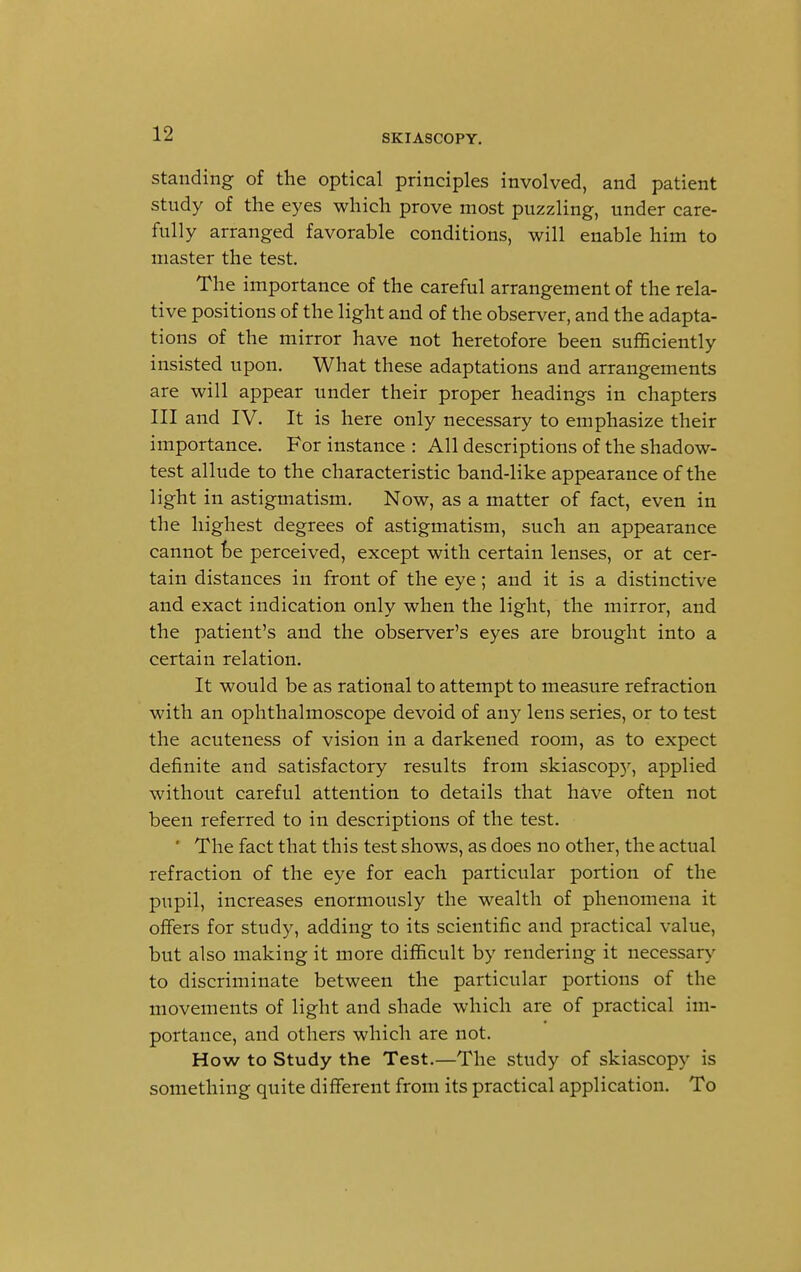 standing of the optical principles involved, and patient study of the eyes which prove most puzzling, under care- fully arranged favorable conditions, will enable him to master the test. The importance of the careful arrangement of the rela- tive positions of the light and of the observer, and the adapta- tions of the mirror have not heretofore been sufficiently insisted upon. What these adaptations and arrangements are will appear under their proper headings in chapters III and IV. It is here only necessary to emphasize their importance. For instance : All descriptions of the shadow- test allude to the characteristic band-like appearance of the light in astigmatism. Now, as a matter of fact, even in the highest degrees of astigmatism, such an appearance cannot be perceived, except with certain lenses, or at cer- tain distances in front of the eye; and it is a distinctive and exact indication only when the light, the mirror, and the patient's and the observer's eyes are brought into a certain relation. It would be as rational to attempt to measure refraction with an ophthalmoscope devoid of any lens series, or to test the acuteness of vision in a darkened room, as to expect definite and satisfactory results from skiascopy, applied without careful attention to details that have often not been referred to in descriptions of the test. ' The fact that this test shows, as does no other, the actual refraction of the eye for each particular portion of the pupil, increases enormously the wealth of phenomena it offers for study, adding to its scientific and practical value, but also making it more difficult by rendering it necessary to discriminate between the particular portions of the movements of light and shade which are of practical im- portance, and others which are not. How to Study the Test.—The study of skiascopy is something quite different from its practical application. To