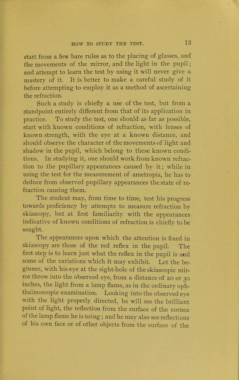 start from a few bare rules as to the placing of glasses, and the movements of the mirror, and the light in the pupil; and attempt to learn the test by using it will never give a mastery of it. It is better to make a careful study of it before attempting to employ it as a method of ascertaining the refraction. Such a study is chiefly a use of the test, but from a standpoint entirely different from that of its application in practice. To study the test, one should as far as possible, start with known conditions of refraction, with lenses of known strength, with the eye at a known distance, and should observe the character of the movements of light and shadow in the pupil, which belong to these known condi- tions. In studying it, one should work from known refrac- tion to the pupillary appearances caused by it; while in using the test for the measurement of ametropia, he has to deduce from observed pupillary appearances the state of re- fraction causing them. The student may, from time to time, test his progress towards proficiency by attempts to measure refraction by skiascopy, but at first familiarity with the appearances indicative of known conditions of refraction is chiefly to be sought. The appearances upon which the attention is fixed in skiascopy are those of the red reflex in the pupil. The first step is to learn just what the reflex in the pupil is and some of the variations which it may exhibit. L,et the be- ginner, with his eye at the sight-hole of the skiascopic mir- ror throw into the observed eye, from a distance of 20 or 30 inches, the light from a lamp flame, as in the ordinary oph- thalmoscopic examination. Looking into the observed eye with the light properly directed, he will see the brilliant point of light, the reflection from the surface of the cornea of the lamp flame he is using; and he may also see reflections of his own face or of other objects from the surface of the