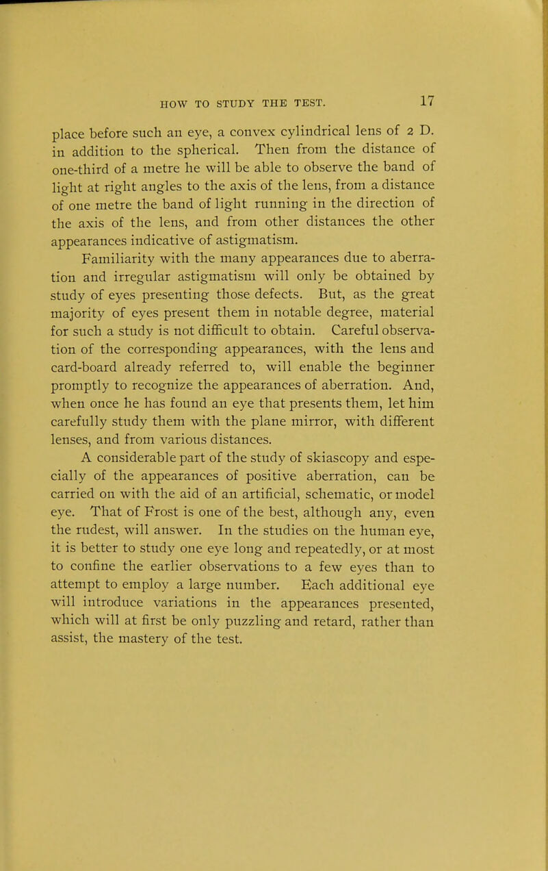 place before such an eye, a convex cylindrical lens of 2 D. in addition to the spherical. Then from the distance of one-third of a metre he will be able to observe the band of light at right angles to the axis of the lens, from a distance of one metre the band of light running in the direction of the axis of the lens, and from other distances the other appearances indicative of astigmatism. Familiarity with the many appearances due to aberra- tion and irregular astigmatism will only be obtained by study of eyes presenting those defects. But, as the great majority of eyes present them in notable degree, material for such a study is not difficult to obtain. Careful observa- tion of the corresponding appearances, with the lens and card-board already referred to, will enable the beginner promptly to recognize the appearances of aberration. And, when once he has found an eye that presents them, let him carefully study them with the plane mirror, with different lenses, and from various distances. A considerable part of the study of skiascopy and espe- cially of the appearances of positive aberration, can be carried on with the aid of an artificial, schematic, or model eye. That of Frost is one of the best, although any, even the rudest, will answer. In the studies on the human eye, it is better to study one eye long and repeatedly, or at most to confine the earlier observations to a few eyes than to attempt to employ a large number. Each additional eye will introduce variations in the appearances presented, which will at first be only puzzling and retard, rather than assist, the mastery of the test.