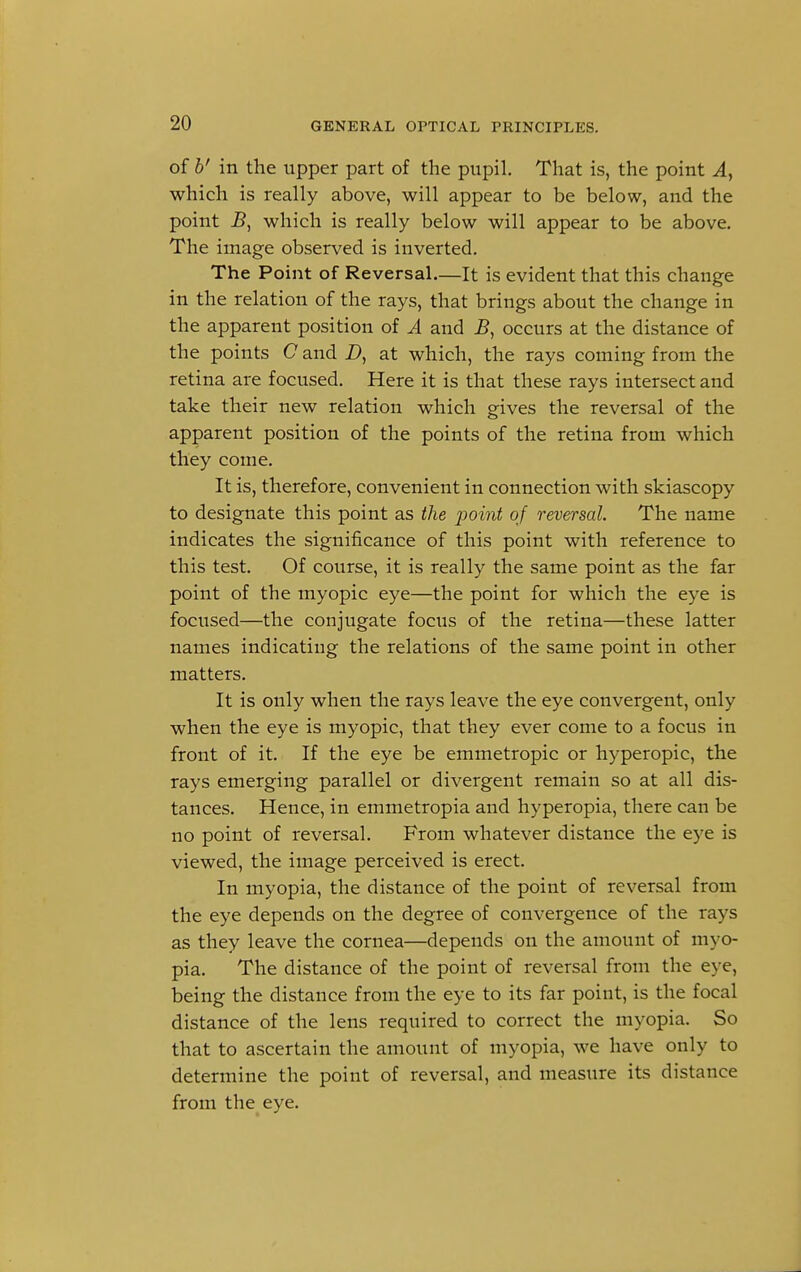 of b' in the upper part of the pupil. That is, the point A, which is really above, will appear to be below, and the point B, which is really below will appear to be above. The image observed is inverted. The Point of Reversal.—It is evident that this change in the relation of the rays, that brings about the change in the apparent position of A and B, occurs at the distance of the points C and D, at which, the rays coming from the retina are focused. Here it is that these rays intersect and take their new relation which gives the reversal of the apparent position of the points of the retina from which they come. It is, therefore, convenient in connection with skiascopy to designate this point as the point of reversal. The name indicates the significance of this point with reference to this test. Of course, it is really the same point as the far point of the myopic eye—the point for which the eye is focused—the conjugate focus of the retina—these latter names indicating the relations of the same point in other matters. It is only when the rays leave the eye convergent, only when the eye is myopic, that they ever come to a focus in front of it. If the eye be emmetropic or hyperopic, the rays emerging parallel or divergent remain so at all dis- tances. Hence, in emmetropia and hyperopia, there can be no point of reversal. From whatever distance the eye is viewed, the image perceived is erect. In myopia, the distance of the point of reversal from the eye depends on the degree of convergence of the rays as they leave the cornea—depends on the amount of myo- pia. The distance of the point of reversal from the eye, being the distance from the eye to its far point, is the focal distance of the lens required to correct the myopia. So that to ascertain the amount of myopia, we have only to determine the point of reversal, and measure its distance from the eye.