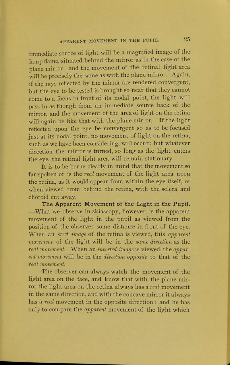 APPARENT MOVEMENT IN THE PUPIL. immediate source of light will be a magnified image of the lamp flame, situated behind the mirror as in the case of the plane mirror; and the movement of the retinal light area will be precisely the same as with the plane mirror. Again, if the rays reflected by the mirror are rendered convergent, but the eye to be tested is brought so near that they cannot come to a focus in front of its nodal point, the light will pass in as though from an immediate source back of the mirror, and the movement of the area of light on the retina will again be like that with the plane mirror. If the light reflected upon the eye be convergent so as to be focused just at its nodal point, no movement of light on the retina, such as we have been considering, will occur; but whatever direction the mirror is turned, so long as the light enters the eye, the retinal light area will remain stationary. It is to be borne clearly in mind that the movement so far spoken of is the real movement of the light area upon the retina, as it would appear from within the eye itself, or when viewed from behind the retina, with the sclera and choroid cut away. The Apparent Movement of the Light in the Pupil. —What we observe in skiascopy, however, is the apparent movement of the light in the pnpil as viewed from the position of the observer some distance in front of the eye. When an erect image of the retina is viewed, this apparent movement of the light will be in the same direction as the real movement. When an inverted image is viewed, the appar- ent movement will be in the direction opposite to that of the real movement. The observer can always watch the movement of the light area on the face, and know that with the plane mir- ror the light area on the retina always has a real movement in the same direction, and with the concave mirror it always has a real movement in the opposite direction ; and he has only to compare the apparent movement of the light which