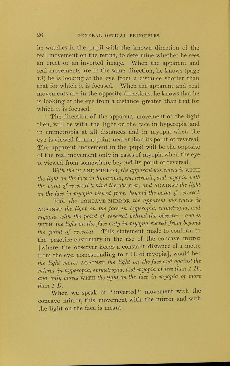 he watches in the pupil with the known direction of the real movement on the retina, to determine whether he sees an erect or an inverted image. When the apparent and real movements are in the same direction, he knows (page 18) he is looking at the eye from a distance shorter than that for which it is focused. When the apparent and real movements are in the opposite directions, he knows that he is looking at the eye from a distance greater than that for which it is focused. ' The direction of the apparent movement of the light then, will be with the light on the face in hyperopia and in emmetropia at all distances, and in myopia when the eye is viewed from a point nearer than its point of reversal. The apparent movement in the pupil will be the opposite of the real movement only in cases of myopia when the eye is viewed from somewhere beyond its point of reversal. With the plane mirror, the apparent movement is with the light on the face in hyperopia, emmetropia, and myopia iirith the point of reversal behind the observer, and against the light on the face in myopia viewed from beyond the point of reversal. With the CONCAVE mirror the apparent movement is against the light on the face in hyperopia, emmetropia, and myopia with the point of reversal behind the observer; and is with the light on the face only in myopia viewed from beyond the point of reversal. This statement made to conform to the practice customary in the use of the concave mirror [where the observer keeps a constant distance of i metre from the eye, corresponding to i D. of myopia], would be: the light moves against the light on the face and against the mirror in hyperopia, emmetropia, and myopia of less than 1 D., and only moves with the light on the face in myopia of more than 1 D. When we speak of inverted movement with the concave mirror, this movement with the mirror and with the light on the face is meant.