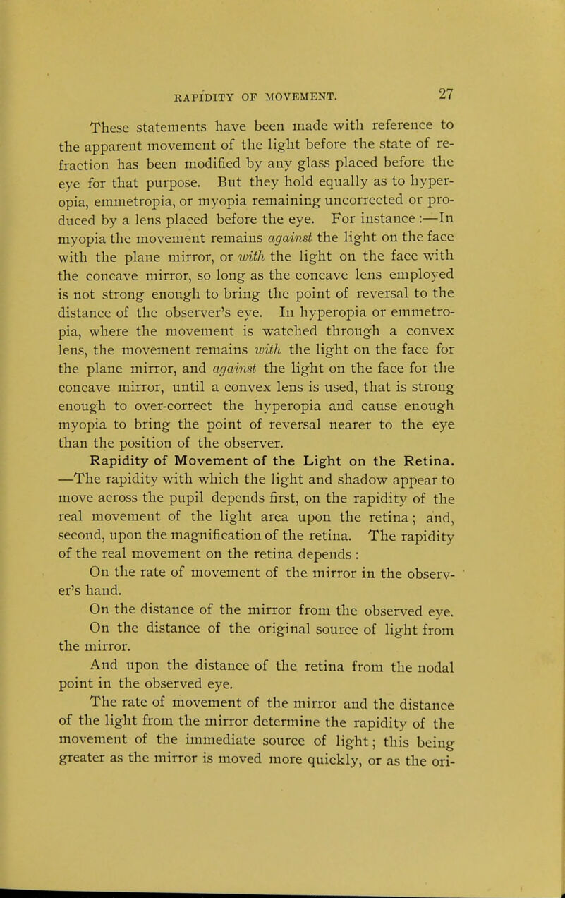 RAPIDITY OF MOVEMENT. These statements have been made with reference to the apparent movement of the light before the state of re- fraction has been modified by any glass placed before the eye for that purpose. But they hold equally as to hyper- opia, emmetropia, or myopia remaining uncorrected or pro- duced by a lens placed before the eye. For instance :—In myopia the movement remains against the light on the face with the plane mirror, or with the light on the face with the concave mirror, so long as the concave lens employed is not strong enough to bring the point of reversal to the distance of the observer's eye. In hyperopia or emmetro- pia, where the movement is watched through a convex lens, the movement remains with the light on the face for the plane mirror, and against the light on the face for the concave mirror, until a convex lens is used, that is strong enough to over-correct the hyperopia and cause enough myopia to bring the point of reversal nearer to the eye than the position of the observer. Rapidity of Movement of the Light on the Retina. —The rapidity with which the light and shadow appear to move across the pupil depends first, on the rapidity of the real movement of the light area upon the retina; and, second, upon the magnification of the retina. The rapidity of the real movement on the retina depends : On the rate of movement of the mirror in the observ- er's hand. On the distance of the mirror from the observed eye. On the distance of the original source of light from the mirror. And upon the distance of the retina from the nodal point in the observed eye. The rate of movement of the mirror and the distance of the light from the mirror determine the rapidity of the movement of the immediate source of light; this being greater as the mirror is moved more quickly, or as the ori-
